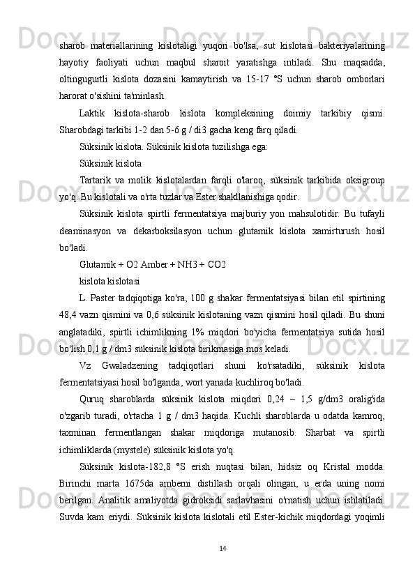 sharob   materiallarining   kislotaligi   yuqori   bo'lsa,   sut   kislotasi   bakteriyalarining
hayotiy   faoliyati   uchun   maqbul   sharoit   yaratishga   intiladi.   Shu   maqsadda,
oltingugurtli   kislota   dozasini   kamaytirish   va   15-17   ºS   uchun   sharob   omborlari
harorat o'sishini ta'minlash.
Laktik   kislota-sharob   kislota   kompleksining   doimiy   tarkibiy   qismi.
Sharobdagi tarkibi 1-2 dan 5-6 g / di3 gacha keng farq qiladi.
Süksinik kislota. Süksinik kislota tuzilishga ega:
Süksinik kislota
Tartarik   va   molik   kislotalardan   farqli   o'laroq,   süksinik   tarkibida   oksigroup
yo'q. Bu kislotali va o'rta tuzlar va Ester shakllanishiga qodir.
Süksinik   kislota   spirtli   fermentatsiya   majburiy   yon   mahsulotidir.   Bu   tufayli
deaminasyon   va   dekarboksilasyon   uchun   glutamik   kislota   xamirturush   hosil
bo'ladi.
Glutamik + O2 Amber + NH3 + CO2
kislota kislotasi
L.  Paster  tadqiqotiga  ko'ra, 100  g shakar  fermentatsiyasi  bilan  etil  spirtining
48,4 vazn qismini va 0,6 süksinik kislotaning vazn qismini hosil qiladi. Bu shuni
anglatadiki,   spirtli   ichimlikning   1%   miqdori   bo'yicha   fermentatsiya   sutida   hosil
bo'lish 0,1 g / dm3 süksinik kislota birikmasiga mos keladi.
Vz   Gwaladzening   tadqiqotlari   shuni   ko'rsatadiki,   süksinik   kislota
fermentatsiyasi hosil bo'lganda, wort yanada kuchliroq bo'ladi.
Quruq   sharoblarda   süksinik   kislota   miqdori   0,24   –   1,5   g/dm3   oralig'ida
o'zgarib   turadi,   o'rtacha   1   g   /   dm3   haqida.   Kuchli   sharoblarda   u   odatda   kamroq,
taxminan   fermentlangan   shakar   miqdoriga   mutanosib.   Sharbat   va   spirtli
ichimliklarda (mystele) süksinik kislota yo'q.
Süksinik   kislota-182,8   ºS   erish   nuqtasi   bilan,   hidsiz   oq   Kristal   modda.
Birinchi   marta   1675da   amberni   distillash   orqali   olingan,   u   erda   uning   nomi
berilgan.   Analitik   amaliyotda   gidroksidi   sarlavhasini   o'rnatish   uchun   ishlatiladi.
Suvda   kam   eriydi.   Süksinik   kislota   kislotali   etil   Ester-kichik   miqdordagi   yoqimli
14 