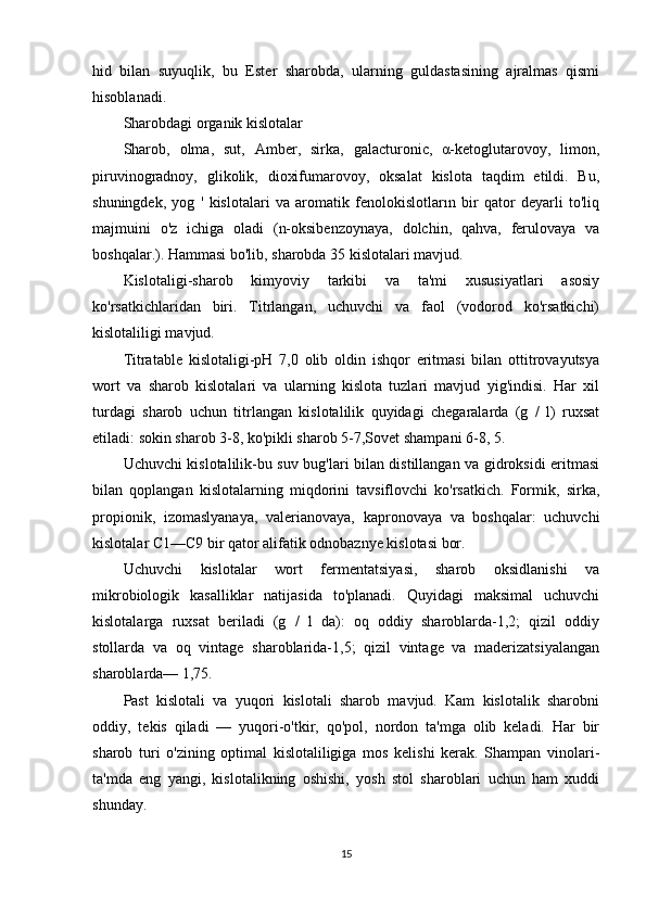 hid   bilan   suyuqlik,   bu   Ester   sharobda,   ularning   guldastasining   ajralmas   qismi
hisoblanadi.
Sharobdagi organik kislotalar
Sharob,   olma,   sut,   Amber,   sirka,   galacturonic,   α-ketoglutarovoy,   limon,
piruvinogradnoy,   glikolik,   dioxifumarovoy,   oksalat   kislota   taqdim   etildi.   Bu,
shuningdek,   yog   '   kislotalari   va   aromatik   fenolokislotların   bir   qator   deyarli   to'liq
majmuini   o'z   ichiga   oladi   (n-oksibenzoynaya,   dolchin,   qahva,   ferulovaya   va
boshqalar.). Hammasi bo'lib, sharobda 35 kislotalari mavjud.
Kislotaligi-sharob   kimyoviy   tarkibi   va   ta'mi   xususiyatlari   asosiy
ko'rsatkichlaridan   biri.   Titrlangan,   uchuvchi   va   faol   (vodorod   ko'rsatkichi)
kislotaliligi mavjud.
Titratable   kislotaligi-pH   7,0   olib   oldin   ishqor   eritmasi   bilan   ottitrovayutsya
wort   va   sharob   kislotalari   va   ularning   kislota   tuzlari   mavjud   yig'indisi.   Har   xil
turdagi   sharob   uchun   titrlangan   kislotalilik   quyidagi   chegaralarda   (g   /   l)   ruxsat
etiladi: sokin sharob 3-8, ko'pikli sharob 5-7,Sovet shampani 6-8, 5.
Uchuvchi kislotalilik-bu suv bug'lari bilan distillangan va gidroksidi eritmasi
bilan   qoplangan   kislotalarning   miqdorini   tavsiflovchi   ko'rsatkich.   Formik,   sirka,
propionik,   izomaslyanaya,   valerianovaya,   kapronovaya   va   boshqalar:   uchuvchi
kislotalar C1—C9 bir qator alifatik odnobaznye kislotasi bor.
Uchuvchi   kislotalar   wort   fermentatsiyasi,   sharob   oksidlanishi   va
mikrobiologik   kasalliklar   natijasida   to'planadi.   Quyidagi   maksimal   uchuvchi
kislotalarga   ruxsat   beriladi   (g   /   l   da):   oq   oddiy   sharoblarda-1,2;   qizil   oddiy
stollarda   va   oq   vintage   sharoblarida-1,5;   qizil   vintage   va   maderizatsiyalangan
sharoblarda— 1,75.
Past   kislotali   va   yuqori   kislotali   sharob   mavjud.   Kam   kislotalik   sharobni
oddiy,   tekis   qiladi   —   yuqori-o'tkir,   qo'pol,   nordon   ta'mga   olib   keladi.   Har   bir
sharob   turi   o'zining   optimal   kislotaliligiga   mos   kelishi   kerak.   Shampan   vinolari-
ta'mda   eng   yangi,   kislotalikning   oshishi,   yosh   stol   sharoblari   uchun   ham   xuddi
shunday.
15 
