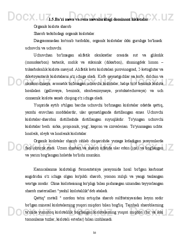 1.5. Ba'zi meva va reza mevalaridagi dominant kislotalar
Organik kislota sharob
Sharob tarkibidagi organik kislotalar.
Diagrammadan   ko'rinib   turibdiki,   organik   kislotalar   ikki   guruhga   bo'linadi:
uchuvchi va uchuvchi.
Uchuvchan   bo'lmagan   alifatik   oksikratlar   orasida   sut   va   glikolik
(monokarbon)   tartarik,   molik   va   süksinik   (dikarbon),   shuningdek   limon   –
trikarboksilik kislota mavjud. Alifatik keto kislotalari pirovinograd, 2-ketoglutar va
diketoyantarik kislotalarni o'z ichiga oladi. Kofe qaynatgichlar va kofe, dolchin va
oksikorichnaya: aromatik bo'lmagan uchuvchi kislotalar, halqa to'rt benzoik kislota
hosilalari   (gallovaya,   benzoik,   oksibenzoynaya,   protokatechovaya)   va   uch
cinnamik kislota sanab chiqing o'z ichiga oladi.
Yuqorida   aytib   o'tilgan   barcha   uchuvchi   bo'lmagan   kislotalar   odatda   qattiq,
yaxshi   eruvchan   moddalardir,   ular   qaynatilganda   distillangan   emas.   Uchuvchi
kislotalar-sharobni   distillashda   distillangan   suyuqlikdir.   To'yingan   uchuvchi
kislotalar   besh:  sirka,   propionik,  yog',  kapron  va  izovalerian.  To'yinmagan  uchta:
linoleik, oleyk va linolenik kislotalar.
Organik   kislotalar   sharob   ishlab   chiqarishda   yuzaga   keladigan   jarayonlarda
faol ishtirok etadi. Uzum sharbati va sharob sifatida ular erkin (ion) va bog'langan
va yarim bog'langan holatda bo'lishi mumkin.
Karıncalanma   kislotaligi   fermentatsiya   jarayonida   hosil   bo'lgan   karbonat
angidridni   o'z   ichiga   olgan   ko'pikli   sharob,   yomon   xulqli   va   yangi   tanlangan
wortga xosdir. Olma kislotasining ko'pligi bilan pishmagan uzumdan tayyorlangan
sharob materiallari "yashil kislotalilik"deb ataladi.
Qattiq"   metall   "   nordon   ta'mi   ortiqcha   sharob   sulfitatsiyasidan   keyin   sodir
bo'lgan mineral kislotalarning yuqori miqdori bilan bog'liq. Tajribali sharoblarning
ta'mida yumshoq kislotalilik bog'langan kislotalarning yuqori miqdori (bir va ikki
tomonlama tuzlar, kislotali esterlar) bilan izohlanadi.
16 