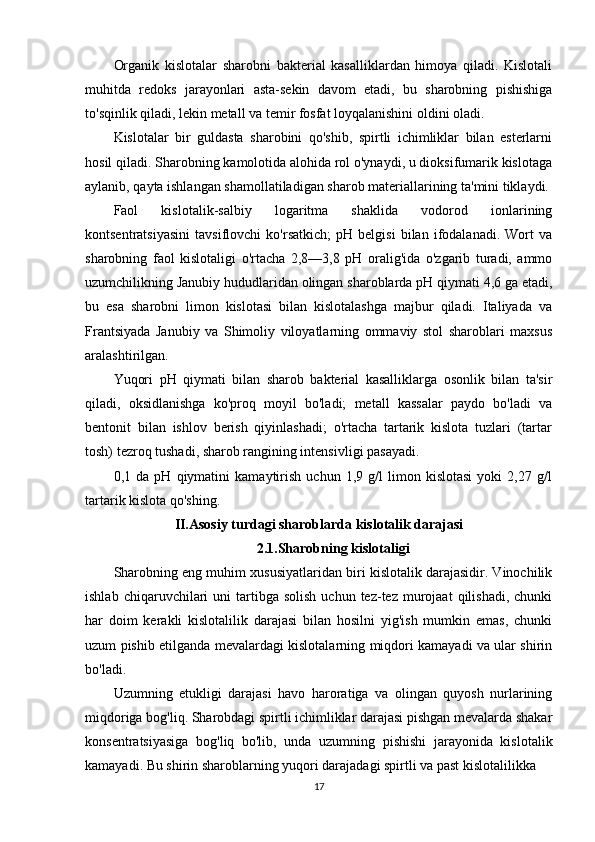 Organik   kislotalar   sharobni   bakterial   kasalliklardan   himoya   qiladi.   Kislotali
muhitda   redoks   jarayonlari   asta-sekin   davom   etadi,   bu   sharobning   pishishiga
to'sqinlik qiladi, lekin metall va temir fosfat loyqalanishini oldini oladi.
Kislotalar   bir   guldasta   sharobini   qo'shib,   spirtli   ichimliklar   bilan   esterlarni
hosil qiladi. Sharobning kamolotida alohida rol o'ynaydi, u dioksifumarik kislotaga
aylanib, qayta ishlangan shamollatiladigan sharob materiallarining ta'mini tiklaydi.
Faol   kislotalik-salbiy   logaritma   shaklida   vodorod   ionlarining
kontsentratsiyasini   tavsiflovchi   ko'rsatkich;   pH   belgisi   bilan   ifodalanadi.   Wort   va
sharobning   faol   kislotaligi   o'rtacha   2,8—3,8   pH   oralig'ida   o'zgarib   turadi,   ammo
uzumchilikning Janubiy hududlaridan olingan sharoblarda pH qiymati 4,6 ga etadi,
bu   esa   sharobni   limon   kislotasi   bilan   kislotalashga   majbur   qiladi.   Italiyada   va
Frantsiyada   Janubiy   va   Shimoliy   viloyatlarning   ommaviy   stol   sharoblari   maxsus
aralashtirilgan.
Yuqori   pH   qiymati   bilan   sharob   bakterial   kasalliklarga   osonlik   bilan   ta'sir
qiladi,   oksidlanishga   ko'proq   moyil   bo'ladi;   metall   kassalar   paydo   bo'ladi   va
bentonit   bilan   ishlov   berish   qiyinlashadi;   o'rtacha   tartarik   kislota   tuzlari   (tartar
tosh) tezroq tushadi, sharob rangining intensivligi pasayadi.
0,1   da   pH   qiymatini   kamaytirish   uchun   1,9   g/l   limon   kislotasi   yoki   2,27   g/l
tartarik kislota qo'shing.
II. Asosiy turdagi sharoblarda kislotalik darajasi
2.1. Sharobning kislotaligi
Sharobning eng muhim xususiyatlaridan biri kislotalik darajasidir. Vinochilik
ishlab  chiqaruvchilari   uni   tartibga  solish  uchun  tez-tez  murojaat  qilishadi,  chunki
har   doim   kerakli   kislotalilik   darajasi   bilan   hosilni   yig'ish   mumkin   emas,   chunki
uzum pishib etilganda mevalardagi kislotalarning miqdori kamayadi va ular shirin
bo'ladi.
Uzumning   etukligi   darajasi   havo   haroratiga   va   olingan   quyosh   nurlarining
miqdoriga bog'liq. Sharobdagi spirtli ichimliklar darajasi pishgan mevalarda shakar
konsentratsiyasiga   bog'liq   bo'lib,   unda   uzumning   pishishi   jarayonida   kislotalik
kamayadi. Bu shirin sharoblarning yuqori darajadagi spirtli va past kislotalilikka 
17 