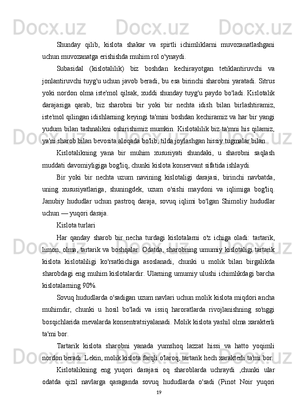 Shunday   qilib,   kislota   shakar   va   spirtli   ichimliklarni   muvozanatlashgani
uchun muvozanatga erishishda muhim rol o'ynaydi.
Subasidal   (kislotalilik)   biz   boshdan   kechirayotgan   tetiklantiruvchi   va
jonlantiruvchi tuyg'u uchun javob beradi, bu esa birinchi sharobni yaratadi. Sitrus
yoki   nordon   olma   iste'mol   qilsak,   xuddi   shunday   tuyg'u   paydo   bo'ladi.   Kislotalik
darajasiga   qarab,   biz   sharobni   bir   yoki   bir   nechta   idish   bilan   birlashtiramiz,
iste'mol qilingan idishlarning keyingi ta'mini boshdan kechiramiz va har bir yangi
yudum bilan tashnalikni  oshirishimiz mumkin. Kislotalilik biz ta'mni his qilamiz,
ya'ni sharob bilan bevosita aloqada bo'lib, tilda joylashgan hissiy tugmalar bilan.
Kislotalikning   yana   bir   muhim   xususiyati   shundaki,   u   sharobni   saqlash
muddati davomiyligiga bog'liq, chunki kislota konservant sifatida ishlaydi.
Bir   yoki   bir   nechta   uzum   navining   kislotaligi   darajasi,   birinchi   navbatda,
uning   xususiyatlariga,   shuningdek,   uzum   o'sishi   maydoni   va   iqlimiga   bog'liq.
Janubiy   hududlar   uchun   pastroq   daraja,   sovuq   iqlimi   bo'lgan   Shimoliy   hududlar
uchun — yuqori daraja.
Kislota turlari
Har   qanday   sharob   bir   necha   turdagi   kislotalarni   o'z   ichiga   oladi:   tartarik,
limon, olma, tartarik va boshqalar. Odatda, sharobning umumiy kislotaligi tartarik
kislota   kislotaliligi   ko'rsatkichiga   asoslanadi,   chunki   u   molik   bilan   birgalikda
sharobdagi eng muhim kislotalardir. Ularning umumiy ulushi ichimlikdagi barcha
kislotalarning 90%.
Sovuq hududlarda o'sadigan uzum navlari uchun molik kislota miqdori ancha
muhimdir,   chunki   u   hosil   bo'ladi   va   issiq   haroratlarda   rivojlanishning   so'nggi
bosqichlarida mevalarda konsentratsiyalanadi. Molik kislota yashil olma xarakterli
ta'mi bor.
Tartarik   kislota   sharobni   yanada   yumshoq   lazzat   hissi   va   hatto   yoqimli
nordon beradi. Lekin, molik kislota farqli o'laroq, tartarik hech xarakterli ta'mi bor.
Kislotalikning   eng   yuqori   darajasi   oq   sharoblarda   uchraydi   ,chunki   ular
odatda   qizil   navlarga   qaraganda   sovuq   hududlarda   o'sadi   (Pinot   Noir   yuqori
19 