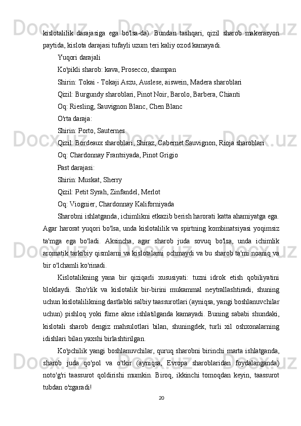 kislotalilik   darajasiga   ega   bo'lsa-da).   Bundan   tashqari,   qizil   sharob   makerasyon
paytida, kislota darajasi tufayli uzum teri kaliy ozod kamayadi.
Yuqori darajali
Ko'pikli sharob: kava, Prosecco, shampan
Shirin: Tokai - Tokaji Aszu, Auslese, aiswein, Madera sharoblari
Qizil: Burgundy sharoblari, Pinot Noir, Barolo, Barbera, Chianti
Oq: Riesling, Sauvignon Blanc, Chen Blanc
O'rta daraja:
Shirin: Porto, Sauternes
Qizil: Bordeaux sharoblari, Shiraz, Cabernet Sauvignon, Rioja sharoblari
Oq: Chardonnay Frantsiyada, Pinot Grigio
Past darajasi:
Shirin: Muskat, Sherry
Qizil: Petit Syrah, Zinfandel, Merlot
Oq: Viognier, Chardonnay Kaliforniyada
Sharobni ishlatganda, ichimlikni etkazib berish harorati katta ahamiyatga ega.
Agar harorat yuqori bo'lsa, unda kislotalilik va spirtning kombinatsiyasi  yoqimsiz
ta'mga   ega   bo'ladi.   Aksincha,   agar   sharob   juda   sovuq   bo'lsa,   unda   ichimlik
aromatik tarkibiy qismlarni va kislotalarni ochmaydi va bu sharob ta'mi noaniq va
bir o'lchamli ko'rinadi.
Kislotalikning   yana   bir   qiziqarli   xususiyati:   tuzni   idrok   etish   qobiliyatini
bloklaydi.   Sho'rlik   va   kislotalik   bir-birini   mukammal   neytrallashtiradi,   shuning
uchun kislotalilikning dastlabki salbiy taassurotlari (ayniqsa, yangi boshlanuvchilar
uchun)   pishloq   yoki   füme   akne   ishlatilganda   kamayadi.   Buning   sababi   shundaki,
kislotali   sharob   dengiz   mahsulotlari   bilan,   shuningdek,   turli   xil   oshxonalarning
idishlari bilan yaxshi birlashtirilgan.
Ko'pchilik yangi boshlanuvchilar, quruq sharobni birinchi marta ishlatganda,
sharob   juda   qo'pol   va   o'tkir   (ayniqsa,   Evropa   sharoblaridan   foydalanganda)
noto'g'ri   taassurot   qoldirishi   mumkin.   Biroq,   ikkinchi   tomoqdan   keyin,   taassurot
tubdan o'zgaradi!
20 