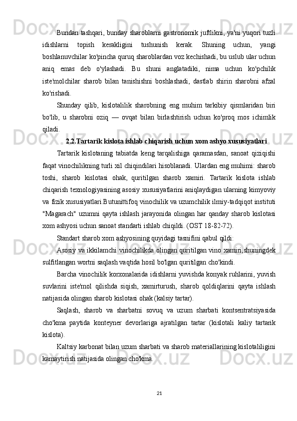 Bundan tashqari, bunday sharoblarni gastronomik juftlikni, ya'ni yuqori tuzli
idishlarni   topish   kerakligini   tushunish   kerak.   Shuning   uchun,   yangi
boshlanuvchilar ko'pincha quruq sharoblardan voz kechishadi, bu uslub ular uchun
aniq   emas   deb   o'ylashadi.   Bu   shuni   anglatadiki,   nima   uchun   ko'pchilik
iste'molchilar   sharob   bilan   tanishishni   boshlashadi,   dastlab   shirin   sharobni   afzal
ko'rishadi.
Shunday   qilib,   kislotalilik   sharobning   eng   muhim   tarkibiy   qismlaridan   biri
bo'lib,   u   sharobni   oziq   —   ovqat   bilan   birlashtirish   uchun   ko'proq   mos   ichimlik
qiladi.
2.2. Tartarik kislota ishlab chiqarish uchun xom ashyo xususiyatlar i
Tartarik   kislotaning   tabiatda   keng   tarqalishiga   qaramasdan,   sanoat   qiziqishi
faqat vinochilikning turli xil chiqindilari hisoblanadi. Ulardan eng muhimi: sharob
toshi,   sharob   kislotasi   ohak,   quritilgan   sharob   xamiri.   Tartarik   kislota   ishlab
chiqarish texnologiyasining asosiy xususiyatlarini aniqlaydigan ularning kimyoviy
va fizik xususiyatlari.Butunittifoq vinochilik va uzumchilik ilmiy-tadqiqot instituti
"Magarach"   uzumni   qayta   ishlash   jarayonida   olingan   har   qanday   sharob   kislotasi
xom ashyosi uchun sanoat standarti ishlab chiqildi. (OST 18-82-72).
Standart sharob xom ashyosining quyidagi tasnifini qabul qildi:
Asosiy va ikkilamchi vinochilikda olingan quritilgan vino xamiri,shuningdek
sulfitlangan wortni saqlash vaqtida hosil bo'lgan quritilgan cho'kindi.
Barcha vinochilik korxonalarida idishlarni yuvishda konyak ruhlarini, yuvish
suvlarini   iste'mol   qilishda   siqish,   xamirturush,   sharob   qoldiqlarini   qayta   ishlash
natijasida olingan sharob kislotasi ohak (kalsiy tartar).
Saqlash,   sharob   va   sharbatni   sovuq   va   uzum   sharbati   kontsentratsiyasida
cho'kma   paytida   konteyner   devorlariga   ajratilgan   tartar   (kislotali   kaliy   tartarik
kislota).
Kaltsiy karbonat bilan uzum sharbati va sharob materiallarining kislotaliligini
kamaytirish natijasida olingan cho'kma.
21 