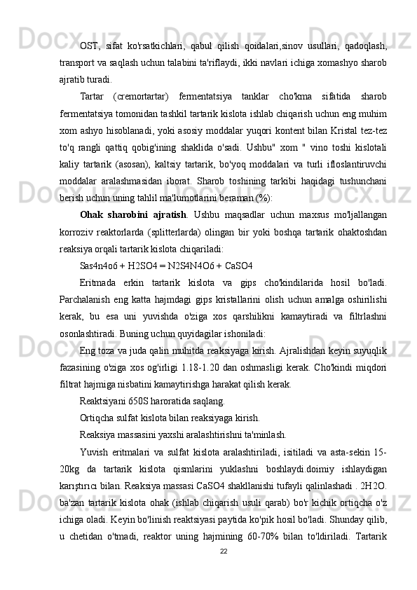 OST,   sifat   ko'rsatkichlari,   qabul   qilish   qoidalari,sinov   usullari,   qadoqlash,
transport va saqlash uchun talabini ta'riflaydi, ikki navlari ichiga xomashyo sharob
ajratib turadi.
Tartar   (cremortartar)   fermentatsiya   tanklar   cho'kma   sifatida   sharob
fermentatsiya tomonidan tashkil tartarik kislota ishlab chiqarish uchun eng muhim
xom ashyo hisoblanadi, yoki asosiy moddalar yuqori kontent bilan Kristal tez-tez
to'q   rangli   qattiq   qobig'ining   shaklida   o'sadi.   Ushbu"   xom   "   vino   toshi   kislotali
kaliy   tartarik   (asosan),   kaltsiy   tartarik,   bo'yoq   moddalari   va   turli   ifloslantiruvchi
moddalar   aralashmasidan   iborat.   Sharob   toshining   tarkibi   haqidagi   tushunchani
berish uchun uning tahlil ma'lumotlarini beraman (%):
Ohak   sharobini   ajratish .   Ushbu   maqsadlar   uchun   maxsus   mo'ljallangan
korroziv   reaktorlarda   (splitterlarda)   olingan   bir   yoki   boshqa   tartarik   ohaktoshdan
reaksiya orqali tartarik kislota chiqariladi:
Sas4n4o6 + H2SO4 = N2S4N4O6 + CaSO4
Eritmada   erkin   tartarik   kislota   va   gips   cho'kindilarida   hosil   bo'ladi.
Parchalanish   eng   katta   hajmdagi   gips   kristallarini   olish   uchun   amalga   oshirilishi
kerak,   bu   esa   uni   yuvishda   o'ziga   xos   qarshilikni   kamaytiradi   va   filtrlashni
osonlashtiradi. Buning uchun quyidagilar ishoniladi:
Eng toza va juda qalin muhitda reaksiyaga kirish. Ajralishdan keyin suyuqlik
fazasining   o'ziga   xos   og'irligi   1.18-1.20   dan   oshmasligi   kerak.   Cho'kindi   miqdori
filtrat hajmiga nisbatini kamaytirishga harakat qilish kerak.
Reaktsiyani 650S haroratida saqlang.
Ortiqcha sulfat kislota bilan reaksiyaga kirish.
Reaksiya massasini yaxshi aralashtirishni ta'minlash.
Yuvish   eritmalari   va   sulfat   kislota   aralashtiriladi,   isitiladi   va   asta-sekin   15-
20kg   da   tartarik   kislota   qismlarini   yuklashni   boshlaydi.doimiy   ishlaydigan
karıştırıcı bilan. Reaksiya massasi CaSO4 shakllanishi tufayli qalinlashadi . 2H2O.
ba'zan   tartarik   kislota   ohak   (ishlab   chiqarish   usuli   qarab)   bo'r   kichik   ortiqcha   o'z
ichiga oladi. Keyin bo'linish reaktsiyasi paytida ko'pik hosil bo'ladi. Shunday qilib,
u   chetidan   o'tmadi,   reaktor   uning   hajmining   60-70%   bilan   to'ldiriladi.   Tartarik
22 