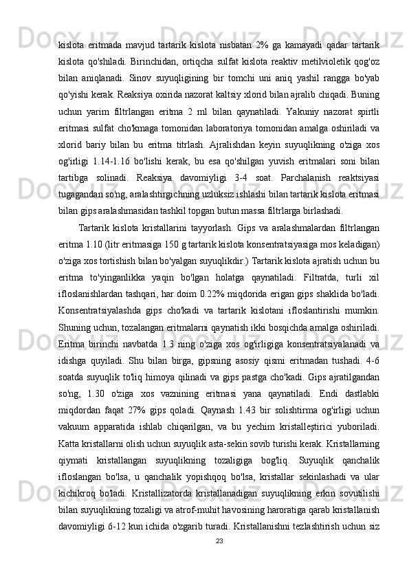 kislota   eritmada   mavjud   tartarik   kislota   nisbatan   2%   ga   kamayadi   qadar   tartarik
kislota   qo'shiladi.   Birinchidan,   ortiqcha   sulfat   kislota   reaktiv   metilvioletik   qog'oz
bilan   aniqlanadi.   Sinov   suyuqligining   bir   tomchi   uni   aniq   yashil   rangga   bo'yab
qo'yishi kerak. Reaksiya oxirida nazorat kaltsiy xlorid bilan ajralib chiqadi. Buning
uchun   yarim   filtrlangan   eritma   2   ml   bilan   qaynatiladi.   Yakuniy   nazorat   spirtli
eritmasi sulfat cho'kmaga tomonidan laboratoriya tomonidan amalga oshiriladi va
xlorid   bariy   bilan   bu   eritma   titrlash.   Ajralishdan   keyin   suyuqlikning   o'ziga   xos
og'irligi   1.14-1.16   bo'lishi   kerak,   bu   esa   qo'shilgan   yuvish   eritmalari   soni   bilan
tartibga   solinadi.   Reaksiya   davomiyligi   3-4   soat.   Parchalanish   reaktsiyasi
tugagandan so'ng, aralashtirgichning uzluksiz ishlashi bilan tartarik kislota eritmasi
bilan gips aralashmasidan tashkil topgan butun massa filtrlarga birlashadi.
Tartarik   kislota   kristallarini   tayyorlash.   Gips   va   aralashmalardan   filtrlangan
eritma 1.10 (litr eritmasiga 150 g tartarik kislota konsentratsiyasiga mos keladigan)
o'ziga xos tortishish bilan bo'yalgan suyuqlikdir.) Tartarik kislota ajratish uchun bu
eritma   to'yinganlikka   yaqin   bo'lgan   holatga   qaynatiladi.   Filtratda,   turli   xil
ifloslanishlardan tashqari, har doim 0.22% miqdorida erigan gips shaklida bo'ladi.
Konsentratsiyalashda   gips   cho'kadi   va   tartarik   kislotani   ifloslantirishi   mumkin.
Shuning uchun, tozalangan eritmalarni qaynatish ikki bosqichda amalga oshiriladi.
Eritma   birinchi   navbatda   1.3   ning   o'ziga   xos   og'irligiga   konsentratsiyalanadi   va
idishga   quyiladi.   Shu   bilan   birga,   gipsning   asosiy   qismi   eritmadan   tushadi.   4-6
soatda suyuqlik to'liq himoya qilinadi va gips pastga cho'kadi. Gips ajratilgandan
so'ng,   1.30   o'ziga   xos   vaznining   eritmasi   yana   qaynatiladi.   Endi   dastlabki
miqdordan   faqat   27%   gips   qoladi.   Qaynash   1.43   bir   solishtirma   og'irligi   uchun
vakuum   apparatida   ishlab   chiqarilgan,   va   bu   yechim   kristalleştirici   yuboriladi.
Katta kristallarni olish uchun suyuqlik asta-sekin sovib turishi kerak. Kristallarning
qiymati   kristallangan   suyuqlikning   tozaligiga   bog'liq.   Suyuqlik   qanchalik
ifloslangan   bo'lsa,   u   qanchalik   yopishqoq   bo'lsa,   kristallar   sekinlashadi   va   ular
kichikroq   bo'ladi.   Kristallizatorda   kristallanadigan   suyuqlikning   erkin   sovutilishi
bilan suyuqlikning tozaligi va atrof-muhit havosining haroratiga qarab kristallanish
davomiyligi 6-12 kun ichida o'zgarib turadi. Kristallanishni tezlashtirish uchun siz
23 