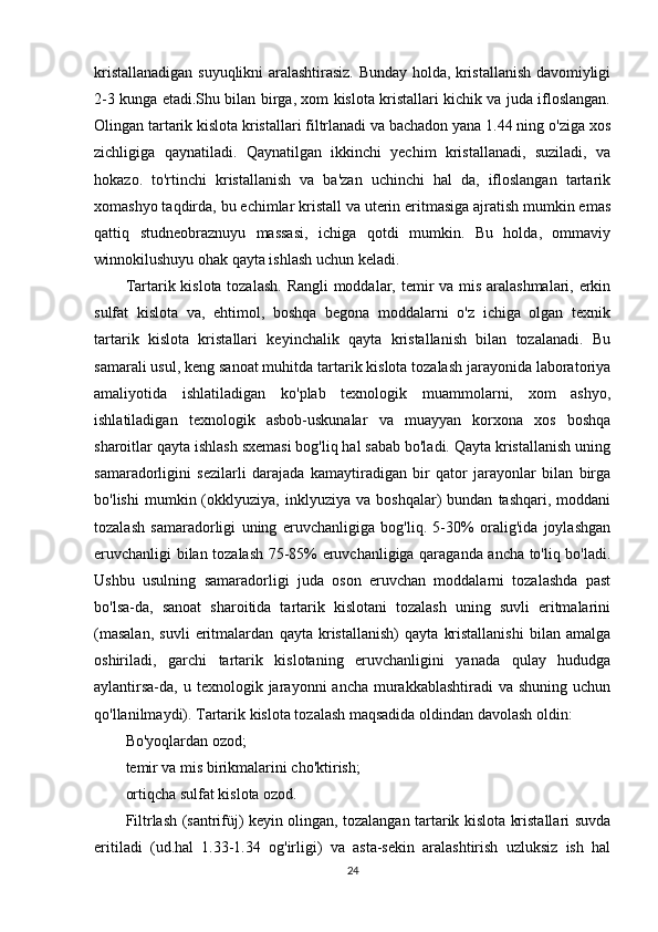 kristallanadigan suyuqlikni aralashtirasiz. Bunday holda, kristallanish davomiyligi
2-3 kunga etadi.Shu bilan birga, xom kislota kristallari kichik va juda ifloslangan.
Olingan tartarik kislota kristallari filtrlanadi va bachadon yana 1.44 ning o'ziga xos
zichligiga   qaynatiladi.   Qaynatilgan   ikkinchi   yechim   kristallanadi,   suziladi,   va
hokazo.   to'rtinchi   kristallanish   va   ba'zan   uchinchi   hal   da,   ifloslangan   tartarik
xomashyo taqdirda, bu echimlar kristall va uterin eritmasiga ajratish mumkin emas
qattiq   studneobraznuyu   massasi,   ichiga   qotdi   mumkin.   Bu   holda,   ommaviy
winnokilushuyu ohak qayta ishlash uchun keladi.
Tartarik kislota tozalash. Rangli  moddalar, temir va mis aralashmalari, erkin
sulfat   kislota   va,   ehtimol,   boshqa   begona   moddalarni   o'z   ichiga   olgan   texnik
tartarik   kislota   kristallari   keyinchalik   qayta   kristallanish   bilan   tozalanadi.   Bu
samarali usul, keng sanoat muhitda tartarik kislota tozalash jarayonida laboratoriya
amaliyotida   ishlatiladigan   ko'plab   texnologik   muammolarni,   xom   ashyo,
ishlatiladigan   texnologik   asbob-uskunalar   va   muayyan   korxona   xos   boshqa
sharoitlar qayta ishlash sxemasi bog'liq hal sabab bo'ladi. Qayta kristallanish uning
samaradorligini   sezilarli   darajada   kamaytiradigan   bir   qator   jarayonlar   bilan   birga
bo'lishi   mumkin  (okklyuziya,  inklyuziya   va   boshqalar)   bundan   tashqari,  moddani
tozalash   samaradorligi   uning   eruvchanligiga   bog'liq.   5-30%   oralig'ida   joylashgan
eruvchanligi bilan tozalash 75-85% eruvchanligiga qaraganda ancha to'liq bo'ladi.
Ushbu   usulning   samaradorligi   juda   oson   eruvchan   moddalarni   tozalashda   past
bo'lsa-da,   sanoat   sharoitida   tartarik   kislotani   tozalash   uning   suvli   eritmalarini
(masalan,   suvli   eritmalardan   qayta   kristallanish)   qayta   kristallanishi   bilan   amalga
oshiriladi,   garchi   tartarik   kislotaning   eruvchanligini   yanada   qulay   hududga
aylantirsa-da, u  texnologik jarayonni   ancha  murakkablashtiradi   va  shuning  uchun
qo'llanilmaydi). Tartarik kislota tozalash maqsadida oldindan davolash oldin:
Bo'yoqlardan ozod;
temir va mis birikmalarini cho'ktirish;
ortiqcha sulfat kislota ozod.
Filtrlash (santrifüj) keyin olingan, tozalangan tartarik kislota kristallari suvda
eritiladi   (ud.hal   1.33-1.34   og'irligi)   va   asta-sekin   aralashtirish   uzluksiz   ish   hal
24 