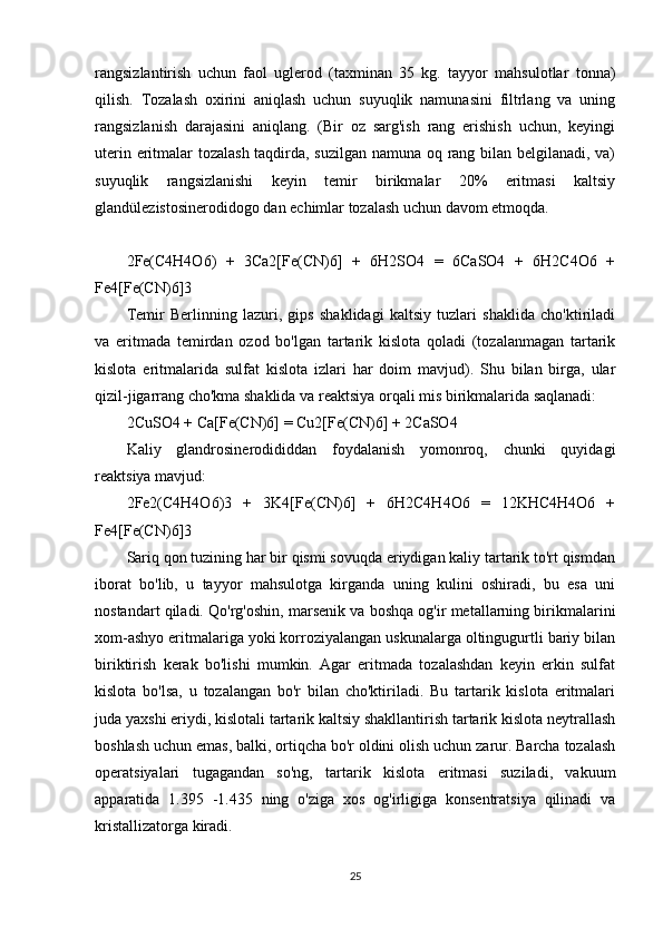 rangsizlantirish   uchun   faol   uglerod   (taxminan   35   kg.   tayyor   mahsulotlar   tonna)
qilish.   Tozalash   oxirini   aniqlash   uchun   suyuqlik   namunasini   filtrlang   va   uning
rangsizlanish   darajasini   aniqlang.   (Bir   oz   sarg'ish   rang   erishish   uchun,   keyingi
uterin eritmalar tozalash taqdirda, suzilgan namuna oq rang bilan belgilanadi, va)
suyuqlik   rangsizlanishi   keyin   temir   birikmalar   20%   eritmasi   kaltsiy
glandülezistosinerodidogo dan echimlar tozalash uchun davom etmoqda.
2Fe(C4H4O6)   +   3Ca2[Fe(CN)6]   +   6H2SO4   =   6CaSO4   +   6H2C4O6   +
Fe4[Fe(CN)6]3
Temir   Berlinning   lazuri,   gips   shaklidagi   kaltsiy   tuzlari   shaklida   cho'ktiriladi
va   eritmada   temirdan   ozod   bo'lgan   tartarik   kislota   qoladi   (tozalanmagan   tartarik
kislota   eritmalarida   sulfat   kislota   izlari   har   doim   mavjud).   Shu   bilan   birga,   ular
qizil-jigarrang cho'kma shaklida va reaktsiya orqali mis birikmalarida saqlanadi:
2CuSO4 + Ca[Fe(CN)6] = Cu2[Fe(CN)6] + 2CaSO4
Kaliy   glandrosinerodididdan   foydalanish   yomonroq,   chunki   quyidagi
reaktsiya mavjud:
2Fe2(C4H4O6)3   +   3K4[Fe(CN)6]   +   6H2C4H4O6   =   12KHC4H4O6   +
Fe4[Fe(CN)6]3
Sariq qon tuzining har bir qismi sovuqda eriydigan kaliy tartarik to'rt qismdan
iborat   bo'lib,   u   tayyor   mahsulotga   kirganda   uning   kulini   oshiradi,   bu   esa   uni
nostandart qiladi. Qo'rg'oshin, marsenik va boshqa og'ir metallarning birikmalarini
xom-ashyo eritmalariga yoki korroziyalangan uskunalarga oltingugurtli bariy bilan
biriktirish   kerak   bo'lishi   mumkin.   Agar   eritmada   tozalashdan   keyin   erkin   sulfat
kislota   bo'lsa,   u   tozalangan   bo'r   bilan   cho'ktiriladi.   Bu   tartarik   kislota   eritmalari
juda yaxshi eriydi, kislotali tartarik kaltsiy shakllantirish tartarik kislota neytrallash
boshlash uchun emas, balki, ortiqcha bo'r oldini olish uchun zarur. Barcha tozalash
operatsiyalari   tugagandan   so'ng,   tartarik   kislota   eritmasi   suziladi,   vakuum
apparatida   1.395   -1.435   ning   o'ziga   xos   og'irligiga   konsentratsiya   qilinadi   va
kristallizatorga kiradi.
25 