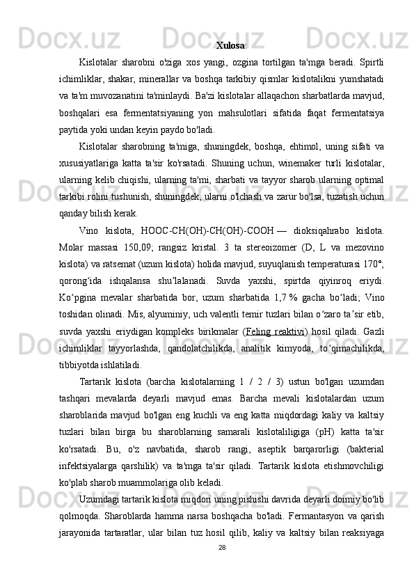 Xulosa :
Kislotalar   sharobni   o'ziga   xos   yangi,   ozgina   tortilgan   ta'mga   beradi.   Spirtli
ichimliklar, shakar,  minerallar  va boshqa  tarkibiy qismlar  kislotalikni  yumshatadi
va ta'm muvozanatini ta'minlaydi. Ba'zi kislotalar allaqachon sharbatlarda mavjud,
boshqalari   esa   fermentatsiyaning   yon   mahsulotlari   sifatida   faqat   fermentatsiya
paytida yoki undan keyin paydo bo'ladi.
Kislotalar   sharobning   ta'miga,   shuningdek,   boshqa,   ehtimol,   uning   sifati   va
xususiyatlariga   katta   ta'sir   ko'rsatadi.   Shuning   uchun,   winemaker   turli   kislotalar,
ularning kelib chiqishi, ularning ta'mi, sharbati va tayyor sharob ularning optimal
tarkibi rolini tushunish, shuningdek, ularni o'lchash va zarur bo'lsa, tuzatish uchun
qanday bilish kerak.
Vino   kislota ,   HOOC-CH(OH)-CH(OH)-COOH   —   dioksiqahrabo   kislota.
Molar   massasi   150,09;   rangsiz   kristal.   3   ta   stereoizomer   (D,   L   va   mezovino
kislota) va ratsemat (uzum kislota) holida mavjud, suyuqlanish temperaturasi 170°;
qorong ida   ishqalansa   shu lalanadi.   Suvda   yaxshi,   spirtda   qiyinroq   eriydi.ʻ ʼ
Ko pgina   mevalar   sharbatida   bor,   uzum   sharbatida   1,7	
ʻ   %   gacha   bo ladi;   Vino	ʻ
toshidan olinadi. Mis, alyuminiy, uch valentli temir tuzlari bilan o zaro ta sir etib,	
ʻ ʼ
suvda   yaxshi   eriydigan   kompleks   birikmalar   ( Feling   reaktivi )   hosil   qiladi.   Gazli
ichimliklar   tayyorlashda,   qandolatchilikda,   analitik   kimyoda,   to qimachilikda,
ʻ
tibbiyotda ishlatiladi.
Tartarik   kislota   (barcha   kislotalarning   1   /   2   /   3)   ustun   bo'lgan   uzumdan
tashqari   mevalarda   deyarli   mavjud   emas.   Barcha   mevali   kislotalardan   uzum
sharoblarida   mavjud   bo'lgan   eng   kuchli   va   eng   katta   miqdordagi   kaliy   va   kaltsiy
tuzlari   bilan   birga   bu   sharoblarning   samarali   kislotaliligiga   (pH)   katta   ta'sir
ko'rsatadi.   Bu,   o'z   navbatida,   sharob   rangi,   aseptik   barqarorligi   (bakterial
infektsiyalarga   qarshilik)   va   ta'mga   ta'sir   qiladi.   Tartarik   kislota   etishmovchiligi
ko'plab sharob muammolariga olib keladi.
Uzumdagi tartarik kislota miqdori uning pishishi davrida deyarli doimiy bo'lib
qolmoqda.   Sharoblarda   hamma   narsa   boshqacha   bo'ladi.   Fermantasyon   va   qarish
jarayonida   tartaratlar,   ular   bilan   tuz   hosil   qilib,   kaliy   va   kaltsiy   bilan   reaksiyaga
28 