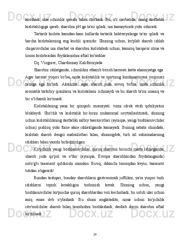 kirishadi,   ular   ichimlik   qarishi   bilan   cho'kadi.   Bu,   o'z   navbatida,   uning   dastlabki
kislotaliligiga qarab, sharobni pH ga ta'sir qiladi, uni kamaytiradi yoki oshiradi.
Tartarik   kislota   kamdan-kam   hollarda   tartarik   bakteriyalarga   ta'sir   qiladi   va
barcha   kislotalarning   eng   kuchli   qismidir.   Shuning   uchun,   ko'plab   sharob   ishlab
chiqaruvchilar uni sharbat va sharobni kislotalash uchun, kamroq barqaror olma va
limon kislotasidan foydalanishni afzal ko'radilar.
Oq: Viognier, Chardonnay Kaliforniyada
Sharobni ishlatganda, ichimlikni etkazib berish harorati katta ahamiyatga ega.
Agar harorat yuqori bo'lsa, unda kislotalilik va spirtning kombinatsiyasi  yoqimsiz
ta'mga   ega   bo'ladi.   Aksincha,   agar   sharob   juda   sovuq   bo'lsa,   unda   ichimlik
aromatik tarkibiy qismlarni va kislotalarni ochmaydi va bu sharob ta'mi noaniq va
bir o'lchamli ko'rinadi.
Kislotalikning   yana   bir   qiziqarli   xususiyati:   tuzni   idrok   etish   qobiliyatini
bloklaydi.   Sho'rlik   va   kislotalik   bir-birini   mukammal   neytrallashtiradi,   shuning
uchun kislotalilikning dastlabki salbiy taassurotlari (ayniqsa, yangi boshlanuvchilar
uchun)   pishloq   yoki   füme   akne   ishlatilganda   kamayadi.   Buning   sababi   shundaki,
kislotali   sharob   dengiz   mahsulotlari   bilan,   shuningdek,   turli   xil   oshxonalarning
idishlari bilan yaxshi birlashtirilgan.
Ko'pchilik yangi boshlanuvchilar, quruq sharobni birinchi marta ishlatganda,
sharob   juda   qo'pol   va   o'tkir   (ayniqsa,   Evropa   sharoblaridan   foydalanganda)
noto'g'ri   taassurot   qoldirishi   mumkin.   Biroq,   ikkinchi   tomoqdan   keyin,   taassurot
tubdan o'zgaradi!
Bundan tashqari, bunday sharoblarni gastronomik juftlikni, ya'ni yuqori tuzli
idishlarni   topish   kerakligini   tushunish   kerak.   Shuning   uchun,   yangi
boshlanuvchilar ko'pincha quruq sharoblardan voz kechishadi, bu uslub ular uchun
aniq   emas   deb   o'ylashadi.   Bu   shuni   anglatadiki,   nima   uchun   ko'pchilik
iste'molchilar   sharob   bilan   tanishishni   boshlashadi,   dastlab   shirin   sharobni   afzal
ko'rishadi.
29 