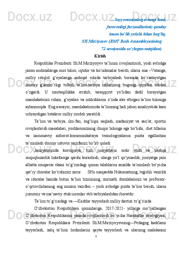 …Sayyoramizning ertangi kuni, 
farovonligi farzandlarimiz qanday
inson bo’lib yetishi bilan bog’liq.
SH.Mirziyoyev (BMT Bosh Assambleyasining
72-sessiyasida so’zlagan nutqidan)
Kirish
Respublika Prezidenti  Sh.M.Mirziyo y ev ta’limni rivojlantirish, yosh avlodga
ja x on andozalariga mos bilim, iqtidor va ko’nikmal ar berish, ularni ona –Vatanga,
milliy   istiqlol   g’oyalariga   sadoqat   ruhida   tarbiyalash   borasida   ko’rsatayotgan
doimiy   g’amxo’rligi   tufayli   ta’lim-tarbiya   ishlarining   bugungi   qiyofasi   tubdan
o’zgardi.   U   mustaqillikka   erishib,   taraqqiyot   yo’lidan   dadil   borayotgan
mamlakatimiz ruhini, g’oyalari va intilishlarini o’zida aks ettirgan ta’lim tizimiga
aylanmoqda. Eng asosiysi, mamlakatimizda ta’limning hali jahon amaliyotida kam
uchraydigan betakror milliy modeli yaratildi .
Ta’lim   va   tarbiya,   ilm-fan,   sog‘liqni   saqlash,   madaniyat   va   san’at,   sportni
rivojlantirish masalalari, yoshlarimizning chuqur bilimga ega bo‘lishi, chet tillarini
va   zamonaviy   axborot-kommunikatsiya   texnologiyalarini   puxta   egallashini
ta’minlash doimiy ustuvor vazifamiz bo‘lib qoladi. 
Jamiyatimizda   korrupsiya,   turli   jinoyatlarni   sodir   etish   va   boshqa
xuquqbuzarlik holatlariga qarshi kurashish, ularga yo‘l qo‘ymaslik, jinoyatga jazo
albatta muqarrar  ekani   to‘g‘risidagi   qonun talablarini  amalda  ta’minlash  bo‘yicha
qat’iy choralar ko‘rishimiz zarur.   ...  SHu maqsadda Hukumatning, tegishli vazirlik
va   idoralar   hamda   butun   ta’lim   tizimining,   xurmatli   domlalarimiz   va   professor-
o‘qituvchilarning   eng   muxim   vazifasi   –   yosh   avlodga   puxta   ta’lim   berish,   ularni
jismoniy va ma’naviy etuk insonlar etib tarbiyalashdan iboratdir.
Ta’lim to’g’risidagi va ―Kadrlar tayyorlash milliy dasturi to’g’risida
O’zbekiston   Respublikasi   qonunlariga,   2017-2021-   yillarga   mo’ljallangan
O’zbekiston Respublikasini  yanada rivojlantirish bo’yicha Harakatlar strategiyasi,
O’zbekiston   Respublikasi   Prezidenti   Sh.M.Mirziyo y evning―Pedagog   kadrlarni
tayyorlash,   xalq   ta’limi   h odimlarini   qayta   tayyorlash   va   ularning   malakasini
3 