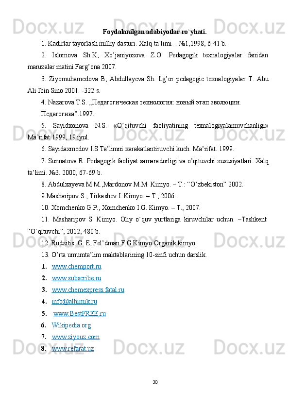F о ydalanilgan adabiyotlar ro`yhati.
1. Kadirlar tayorlash milliy dasturi. Xalq ta’limi  . №1,1998, 6-41 b.
2.   Islomova   Sh.K,   Xo’janiyozova   Z.O.   Pedagogik   texnalogiyalar   fanidan
maruzalar matini Farg’ona 2007.
3.   Ziyomuhamedova   B,   Abdullayeva   Sh.   Ilg’or   pedagogic   texnalogiyalar   Т :   Abu
Ali Ibin Sino 2001. -322 s.
4.  Nazarova   T . S . ,,Педагогическая технология: новый этап эволюции.
Педагогика”.1997.
5.   Sayidxonova   N . S .   « O ’ qituvchi   faoliyatining   texnalogiyalamuvchanligi »
Ma ’ rifat  1999, 19  iyul .
6.  Sayidaxmedov   I . S   Ta ’ limni   xarakatlantiruvchi   kuch .  Ma ’ rifat . 1999.
7.  Sunnatova   R .  Pedagogik   faoliyat   samaradorligi   va   o ’ qituvchi   xususiyatlari .  Xalq
ta ’ limi . №3. 2000, 67-69  b .
8.  Abdulxayeva   M . M ., Mardonov   M . M .  Kimyo . –  T .: “ O ’ zbekiston ” 2002.
9.Masharipov S., Tirkashev I. Kimyo. – T., 2006.
10. Xomchenko G.P., Xomchenko I.G. Kimyo. – T., 2007.
11.   Masharipov   S.   Kimyo.   Oliy   o`quv   yurtlariga   kiruvchilar   uchun.   –Tashkent:
“O`qituvchi”, 2012, 480 b.
12. Rudzitis. G. E, Fel’dman F.G Kimyo Organik kimyo:
13. O’rta umumta’lim maktablarining 10-sinfi uchun darslik.
1. www.chemport.ru    .
2. www.subscribe.ru    .
3. www.chemexpress.fatal.ru    .
4. info@alhimik.ru   
5.   www.BestFREE.ru
6. Wikipedia.org
7. www.ziyouz.com   
8. www.refarat.uz   
30 