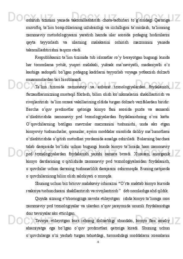 oshirish   tizimini   yanada   takomillashtirish   chora-tadbirlari   to’g’risidagi   Qaroriga
muvofiq,   ta’lim   bosqichlarining   uzluksizligi   va   izchilligini   ta’minlash,   ta’limning
zamonaviy   metodologiyasini   yaratish   hamda   ular   asosida   pedagog   h odimlarini
qayta   tayyorlash   va   ularning   malakasini   oshirish   mazmunini   yanada
takomillashtirishni taqozo etadi.   
Respublikamiz   ta’lim   tizimida   tub  isloxatlar   ro’y  berayotgan   bugungi   kunda
har   tomonlama   yetuk,   yuqori   malakali,   yuksak   ma’naviyatli,   madaniyatli   o’z
kasbiga   sadoqatli   bo’lgan   pedagog   kadrlarni   tayyorlab   voyaga   yetkazish   dolzarb
muammolardan biri hisoblanadi.  
Ta’lim   tizimida   zamonaviy   va   axborat   texnologiyalardan   foydalanish,
farzandlarimizning mustaqil  fikrlash, bilim  olish ko’nikmalarini shakillantirish va
rivojlantirish  ta’lim soxasi vakillarining oldida turgan dolzarb vazifalardan biridir.
Barcha   o’quv   predmetlar   qatoriga   kimyo   fani   asosida   puxta   va   samarali
o’zlashtirishda   zamonaviy   ped   texnologiyalardan   foydalanishning   o’rni   katta.
O’quvchilarning   berilgan   mavzular   mazmunini   tushunishi,   unda   aks   etgan
kimyoviy   tushunchalar,   qonunlar,   ayrim   moddalar   misolida   daliliy   ma’lumotlarni
o’zlashtirishda o’qitish metodlari yordamida amalga oshiriladi. Bularning barchasi
talab   darajasida   bo’lishi   uchun   bugungi   kunda   kimyo   ta’limida   ham   zamonaviy
ped   texnalogiyalardan   foydalanish   yaxshi   samara   beradi.   Xususan,   anorganik
kimyo   darslarining   o`qitilishida   zamonaviy   ped   texnologiyalaridan   foydalanish,
o`quvchilar   uchun darsning  tushunarlilik darajasini  oshirmoqda.  Buning  natijasda
o`quvchilarninng bilim olish salohiyati o`smoqda.
Shuning uchun biz bitiruv malakaviy ishimizni   “ O’rta maktab kimyo kursida
reaksiya tushunchasini shakllantirish va rivojlantirish ”    deb nomlashga ahd qildik.
Quyida sizning e’tiboringizga xavola etilayotgan   ishda kimyo ta’limiga mos
zamonaviy  ped  texnologiyalar  va  ulardan  o’quv  jarayonida   unumli  foydalanishga
doir tavsiyalar aks ettirilgan.
Tavsiya   etilayotgan   kurs   ishning   dolzarbligi   shundaki,   kimyo   fani   amaliy
ahamiyatga   ega   bo’lgan   o’quv   predmetlari   qatoriga   kiradi.   Shuning   uchun
o’quvchilarga   o’zi   yashab   turgan   tabiatdagi,   turmushdagi   moddalarni   xossalarini
4 