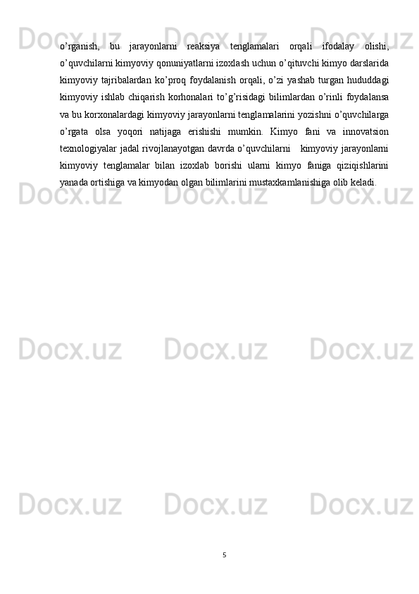 o’rganish,   bu   jarayonlarni   reaksiya   tenglamalari   orqali   ifodalay   olishi,
o’quvchilarni kimyoviy qonuniyatlarni izoxlash uchun o’qituvchi kimyo darslarida
kimyoviy   tajribalardan   ko’proq   foydalanish   orqali,   o’zi   yashab   turgan   hududdagi
kimyoviy  ishlab   chiqarish   korhonalari   to’g’risidagi   bilimlardan  o’rinli   foydalansa
va bu korxonalardagi kimyoviy jarayonlarni tenglamalarini yozishni o’quvchilarga
o’rgata   olsa   yoqori   natijaga   erishishi   mumkin.   Kimyo   fani   va   innovatsion
texnologiyalar jadal rivojlanayotgan davrda o’quvchilarni     kimyoviy jarayonlarni
kimyoviy   tenglamalar   bilan   izoxlab   borishi   ularni   kimyo   faniga   qiziqishlarini
yanada ortishiga va kimyodan olgan bilimlarini mustaxkamlanishiga olib keladi.
5 