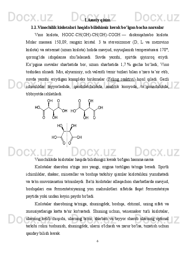 I.Asosiy qisim
1.1. V inochilik kislotalari haqida bilishimiz kerak bo’lgan bacha narsalar
Vino   kislota ,   HOOC-CH(OH)-CH(OH)-COO H   —   dioksiqahrabo   kislota.
Molar   massasi   150,09;   rangsiz   kristal.   3   ta   stereoizomer   (D,   L   va   mezovino
kislota) va ratsemat (uzum kislota) holida mavjud, suyuqlanish temperaturasi 170°;
qorong ida   ishqalansa   shu lalanadi.   Suvda   yaxshi,   spirtda   qiyinroq   eriydi.ʻ ʼ
Ko pgina   mevalar   sharbatida   bor,   uzum   sharbatida   1,7	
ʻ   %   gacha   bo ladi;   Vino	ʻ
toshidan olinadi. Mis, alyuminiy, uch valentli temir tuzlari bilan o zaro ta sir etib,	
ʻ ʼ
suvda   yaxshi   eriydigan   kompleks   birikmalar   ( Feling   reaktivi )   hosil   qiladi.   Gazli
ichimliklar   tayyorlashda,   qandolatchilikda,   analitik   kimyoda,   to qimachilikda,
ʻ
tibbiyotda ishlatiladi.
Vinochilikda kislotalar haqida bilishingiz kerak bo'lgan hamma narsa
Kislotalar   sharobni   o'ziga   xos   yangi,   ozgina   tortilgan   ta'mga   beradi.   Spirtli
ichimliklar, shakar,  minerallar  va boshqa  tarkibiy qismlar  kislotalikni  yumshatadi
va ta'm muvozanatini ta'minlaydi. Ba'zi kislotalar allaqachon sharbatlarda mavjud,
boshqalari   esa   fermentatsiyaning   yon   mahsulotlari   sifatida   faqat   fermentatsiya
paytida yoki undan keyin paydo bo'ladi.
Kislotalar   sharobning   ta'miga,   shuningdek,   boshqa,   ehtimol,   uning   sifati   va
xususiyatlariga   katta   ta'sir   ko'rsatadi.   Shuning   uchun,   winemaker   turli   kislotalar,
ularning kelib chiqishi, ularning ta'mi, sharbati va tayyor sharob ularning optimal
tarkibi rolini tushunish, shuningdek, ularni o'lchash va zarur bo'lsa, tuzatish uchun
qanday bilish kerak.
6 