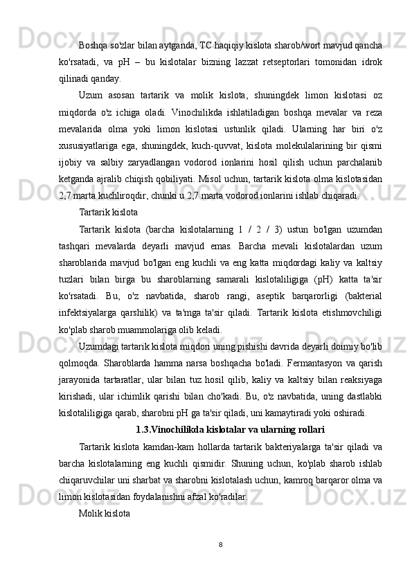 Boshqa so'zlar bilan aytganda, TC haqiqiy kislota sharob/wort mavjud qancha
ko'rsatadi,   va   pH   –   bu   kislotalar   bizning   lazzat   retseptorlari   tomonidan   idrok
qilinadi qanday.
Uzum   asosan   tartarik   va   molik   kislota,   shuningdek   limon   kislotasi   oz
miqdorda   o'z   ichiga   oladi.   Vinochilikda   ishlatiladigan   boshqa   mevalar   va   reza
mevalarida   olma   yoki   limon   kislotasi   ustunlik   qiladi.   Ularning   har   biri   o'z
xususiyatlariga   ega,   shuningdek,   kuch-quvvat,   kislota   molekulalarining   bir   qismi
ijobiy   va   salbiy   zaryadlangan   vodorod   ionlarini   hosil   qilish   uchun   parchalanib
ketganda ajralib chiqish qobiliyati. Misol uchun, tartarik kislota olma kislotasidan
2,7 marta kuchliroqdir, chunki u 2,7 marta vodorod ionlarini ishlab chiqaradi.
Tartarik kislota
Tartarik   kislota   (barcha   kislotalarning   1   /   2   /   3)   ustun   bo'lgan   uzumdan
tashqari   mevalarda   deyarli   mavjud   emas.   Barcha   mevali   kislotalardan   uzum
sharoblarida   mavjud   bo'lgan   eng   kuchli   va   eng   katta   miqdordagi   kaliy   va   kaltsiy
tuzlari   bilan   birga   bu   sharoblarning   samarali   kislotaliligiga   (pH)   katta   ta'sir
ko'rsatadi.   Bu,   o'z   navbatida,   sharob   rangi,   aseptik   barqarorligi   (bakterial
infektsiyalarga   qarshilik)   va   ta'mga   ta'sir   qiladi.   Tartarik   kislota   etishmovchiligi
ko'plab sharob muammolariga olib keladi.
Uzumdagi tartarik kislota miqdori uning pishishi davrida deyarli doimiy bo'lib
qolmoqda.   Sharoblarda   hamma   narsa   boshqacha   bo'ladi.   Fermantasyon   va   qarish
jarayonida   tartaratlar,   ular   bilan   tuz   hosil   qilib,   kaliy   va   kaltsiy   bilan   reaksiyaga
kirishadi,   ular   ichimlik   qarishi   bilan   cho'kadi.   Bu,   o'z   navbatida,   uning   dastlabki
kislotaliligiga qarab, sharobni pH ga ta'sir qiladi, uni kamaytiradi yoki oshiradi.
1.3. Vinochilikda kislotalar va ularning rollari
Tartarik   kislota   kamdan-kam   hollarda   tartarik   bakteriyalarga   ta'sir   qiladi   va
barcha   kislotalarning   eng   kuchli   qismidir.   Shuning   uchun,   ko'plab   sharob   ishlab
chiqaruvchilar uni sharbat va sharobni kislotalash uchun, kamroq barqaror olma va
limon kislotasidan foydalanishni afzal ko'radilar.
Molik kislota
8 