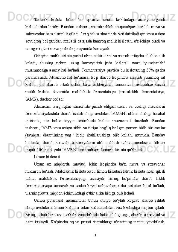 Tartarik   kislota   bilan   bir   qatorda   uzum   tarkibidagi   asosiy   organik
kislotalardan biridir. Bundan tashqari, sharob ishlab chiqaradigan ko'plab meva va
sabzavotlar ham ustunlik qiladi. Issiq iqlim sharoitida yetishtiriladigan xom ashyo
sovuqroq bo'lganidan sezilarli darajada kamroq molik kislotani o'z ichiga oladi va
uning miqdori meva pishishi jarayonida kamayadi.
Ortiqcha molik kislota yashil olma o'tkir ta'mi va sharob ortiqcha olishda olib
keladi,   shuning   uchun   uning   kamaytirish   juda   kislotali   wort   "yumshatish"
muammosiga asosiy hal  bo'ladi. Fermentatsiya paytida bu kislotaning 30%  gacha
parchalanadi.   Muammo   hal   bo'lmasa,   ko'p  sharob   ko'pincha   ataylab   yumshoq   sut
kislota,   pH   sharob   ortadi   uchun   ba'zi   bakteriyalar   tomonidan   metabolize   kuchli
molik   kislota   davomida   malolaktik   fermentatsiya   (malolaktik   fermentatsiya,
IAMB), duchor bo'ladi.
Aksincha,   issiq   iqlim   sharoitida   pishib   etilgan   uzum   va   boshqa   mevalarni
fermentatsiyalashda  sharob ishlab chiqaruvchilari  IAMBNI  oldini  olishga harakat
qilishadi,   aks   holda   tayyor   ichimlikda   kislota   muvozanati   buziladi.   Bundan
tashqari, IAMB xom ashyo sifati va turiga bog'liq bo'lgan yomon hidli birikmalar
(ayniqsa,   diasetilning   yog   '   hidi)   shakllanishiga   olib   kelishi   mumkin.   Bunday
hollarda,   sharob   kiruvchi   bakteriyalarni   olib   tashlash   uchun   membrana   filtrlari
orqali filtrlanadi yoki IAMBNI bostiradigan fumarik kislota qo'shiladi.
Limon kislotasi
Uzum   oz   miqdorda   mavjud,   lekin   ko'pincha   ba'zi   meva   va   rezavorlar
hukmron bo'ladi. Malolaktik kislota kabi, limon kislotasi laktik kislota hosil qilish
uchun   malolaktik   fermentatsiyaga   uchraydi.   Biroq,   ko'pincha   sharob   laktik
fermentatsiyaga   uchraydi   va   undan   keyin   uchuvchan   sirka   kislotasi   hosil   bo'ladi,
ularning katta miqdori ichimlikdagi o'tkir sirka hidiga olib keladi.
Ushbu   potentsial   muammolar   butun   dunyo   bo'ylab   ko'plab   sharob   ishlab
chiqaruvchilarni limon kislotasi bilan kislotalashdan voz kechishga majbur qiladi.
Biroq, u hali ham uy qurilishi vinochilikda katta talabga ega, chunki u mavjud va
oson   ishlaydi.   Ko'pincha   oq   va   pushti   sharoblarga   o'zlarining   ta'mini   yaxshilash,
9 