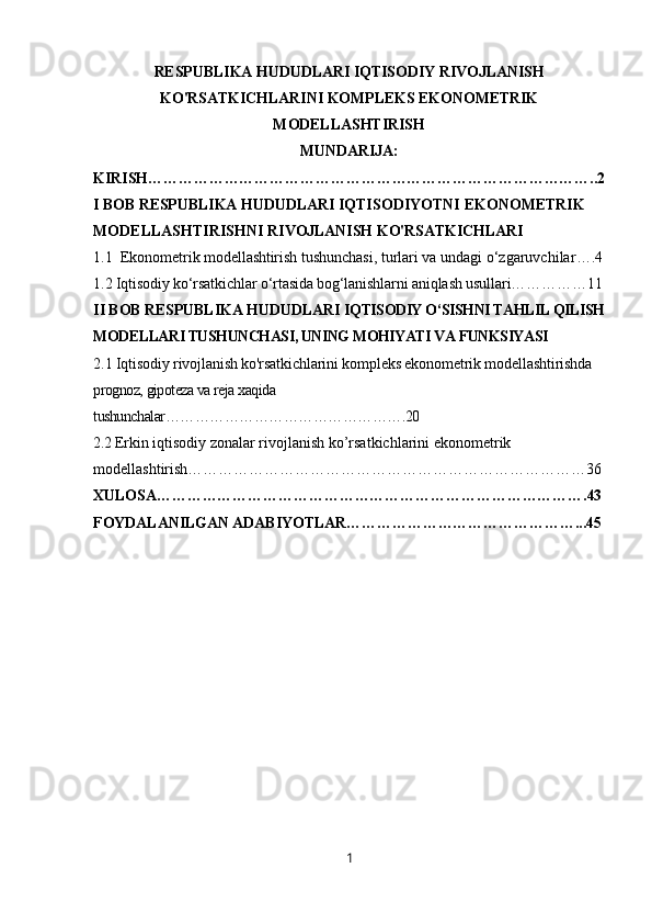 RESPUBLIKA HUDUDLARI IQTISODIY RIVOJLANISH
KO'RSATKICHLARINI KOMPLEKS EKONOMETRIK
MODELLASHTIRISH
MUNDARIJA:
KIRISH……………………………………………………………………………..2
I BOB RESPUBLIKA HUDUDLARI I QTISODIYOTNI EKONOMETRIK 
MODELLASHTIRISH NI  RIVOJLANISH KO'RSATKICHLARI
1.1   Ekonometrik  modellashtirish  tushunchasi, turlari va undagi o‘zgaruvchilar ….4
1.2 Iqtisodiy ko‘rsatkichlar o‘rtasida bog‘lanishlarni aniqlash usullari……………11
II BOB RESPUBLIKA HUDUDLARI  IQTISODIY O‘SISHNI TAHLIL QILISH
MODELLARI TUSHUNCHASI, UNING MOHIYATI VA FUNKSIYASI
2.1 Iqtisodiy rivojlanish ko'rsatkichlarini kompleks ekonometrik modellashtirishda  
prognoz, gipoteza va reja xaqida 
tushunchalar………………………………………….20
2.2  Erkin iqtisodiy zonalar rivojlanish ko’rsatkichlarini ekonometrik 
modellashtirish……………………………………………………………………36
XULOSA………………………………………………………………………….43
FOYDALANILGAN ADABIYOTLAR………………………………………...45
1 