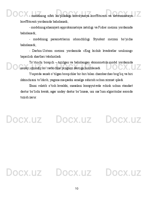-   modelni ng   sifati   k o‘ p likdagi   korrelyasiya   koeffitsienti   va   determinatsiya
koeffitsienti  yo rdamida ba h olanadi;
- modelni ng  a h amiyati approksimatsiya xatoligi va Fisher mezoni  yo rdamida
ba h olanadi;
-   modelni ng   parametrlarini   ishonchliligi   Styudent   mezoni   b o‘ yicha
ba h olanadi;
-   Darbin - Uotson   mezoni   yo rdamida   «Eng   kichik   kvadratlar   usulini ng »
bajari li sh shartlari tekshiriladi.
T o‘ rtinchi bos q ich – tuzilgan va ba h olangan ekonometrik model   yo rdamida
asosiy i q tisodiy k o‘ rsatkichlar prognoz davriga  h isoblanadi.
Yuqorida sanab o‘tilgan bosqichlar bir-biri bilan chambarchas bo g‘ liq va biri
ikkinchisini to‘ldirib, yagona maqsadni amalga oshirish uchun xizmat qiladi.
Shuni   e slatib   o‘tish   kerakki,   masalani   kompyut e rda   e chish   uchun   standart
dastur bo‘lishi kerak, agar unday dastur bo‘lmasa, uni ma’lum algoritmlar asosida
tuzish zarur.
10