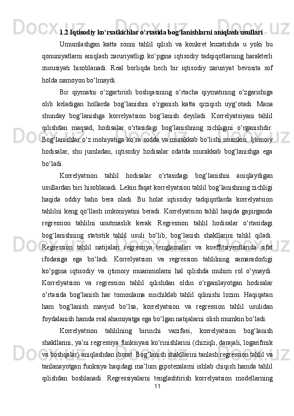 1.2 Iqtisodiy ko‘rsatkichlar o‘rtasida bog‘lanishlarni aniqlash usullari
Umumlashgan   katta   sonni   tahlil   qilish   va   konkret   kuzatishda   u   yoki   bu
qonuniyatlarni   aniqlash   zaruriyatligi   ko‘pgina   iqtisodiy   tadqiqotlarning   harakterli
xususiyati   hisoblanadi.   Real   borliqda   hech   bir   iqtisodiy   zaruriyat   bevosita   sof
holda namoyon bo‘lmaydi.
Bir   qiymatni   o‘zgartirish   boshqasining   o‘rtacha   qiymatining   o‘zgarishiga
olib   keladigan   hollarda   bog‘lanishni   o‘rganish   katta   qiziqish   uyg‘otadi.   Mana
shunday   bog‘lanishga   korrelyatsion   bog‘lanish   deyiladi.   Korrelyatsiyani   tahlil
qilishdan   maqsad,   hodisalar   o‘rtasidagi   bog‘lanishning   zichligini   o‘rganishdir.
Bog‘lanishlar o‘z mohiyatiga ko‘ra sodda va murakkab bo‘lishi mumkin. Ijtimoiy
hodisalar,   shu   jumladan,   iqtisodiy   hodisalar   odatda   murakkab   bog‘lanishga   ega
bo‘ladi.
Korrelyatsion   tahlil   hodisalar   o‘rtasidagi   bog‘lanishni   aniqlaydigan
usullardan biri hisoblanadi. Lekin faqat korrelyatsion tahlil bog‘lanishning zichligi
haqida   oddiy   baho   bera   oladi.   Bu   holat   iqtisodiy   tadqiqotlarda   korrelyatsion
tahlilni  keng  qo‘llash  imkoniyatini  beradi.  Korrelyatsion  tahlil  haqida  gapirganda
regression   tahlilni   unutmaslik   kerak.   Regression   tahlil   hodisalar   o‘rtasidagi
bog‘lanishning   statistik   tahlil   usuli   bo‘lib,   bog‘lanish   shakllarini   tahlil   qiladi.
Regression   tahlil   natijalari   regressiya   tenglamalari   va   koeffitsiyentlarida   sifat
ifodasiga   ega   bo‘ladi.   Korrelyatsion   va   regression   tahlilning   samaradorligi
ko‘pgina   iqtisodiy   va   ijtimoiy   muammolarni   hal   qilishda   muhim   rol   o‘ynaydi.
Korrelyatsion   va   regression   tahlil   qilishdan   oldin   o‘rganilayotgan   hodisalar
o‘rtasida   bog‘lanish   har   tomonlama   sinchiklab   tahlil   qilinishi   lozim.   Haqiqatan
ham   bog‘lanish   mavjud   bo‘lsa,   korrelyatsion   va   regression   tahlil   usulidan
foydalanish hamda real ahamiyatga ega bo‘lgan natijalarni olish mumkin bo‘ladi.
Korrelyatsion   tahlilning   birinchi   vazifasi,   korrelyatsion   bog‘lanish
shakllarini, ya’ni regressiya funksiyasi ko‘rinishlarini (chiziqli, darajali, logarifmik
va boshqalar) aniqlashdan iborat. Bog‘lanish shakllarini tanlash regression tahlil va
tanlanayotgan funksiya haqidagi ma’lum gipotezalarni ishlab chiqish hamda tahlil
qilishdan   boshlanadi.   Regressiyalarni   tenglashtirish   korrelyatsion   modellarning
11