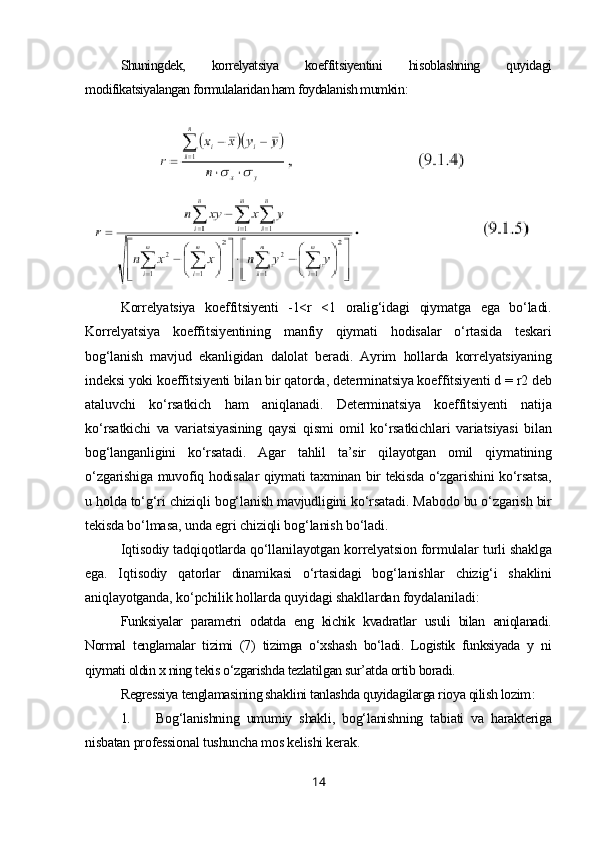 Shuningdek,   korrelyatsiya   koeffitsiyentini   hisoblashning   quyidagi
modifikatsiyalangan formulalaridan ham foydalanish mumkin :
Korrelyatsiya   koeffitsiyenti   -1<r   <1   oralig‘idagi   qiymatga   ega   bo‘ladi.
Korrelyatsiya   koeffitsiyentining   manfiy   qiymati   hodisalar   o‘rtasida   teskari
bog‘lanish   mavjud   ekanligidan   dalolat   beradi.   Ayrim   hollarda   korrelyatsiyaning
indeksi yoki koeffitsiyenti bilan bir qatorda, determinatsiya koeffitsiyenti d = r2 deb
ataluvchi   ko‘rsatkich   ham   aniqlanadi.   Determinatsiya   koeffitsiyenti   natija
ko‘rsatkichi   va   variatsiyasining   qaysi   qismi   omil   ko‘rsatkichlari   variatsiyasi   bilan
bog‘langanligini   ko‘rsatadi.   Agar   tahlil   ta’sir   qilayotgan   omil   qiymatining
o‘zgarishiga muvofiq hodisalar qiymati taxminan bir tekisda o‘zgarishini ko‘rsatsa,
u holda to‘g‘ri chiziqli bog‘lanish mavjudligini ko‘rsatadi. Mabodo bu o‘zgarish bir
tekisda bo‘lmasa, unda egri chiziqli bog‘lanish bo‘ladi.
Iqtisodiy tadqiqotlarda qo‘llanilayotgan korrelyatsion formulalar turli shaklga
ega.   Iqtisodiy   qatorlar   dinamikasi   o‘rtasidagi   bog‘lanishlar   chizig‘i   shaklini
aniqlayotganda, ko‘pchilik hollarda quyidagi shakllardan foydalaniladi :
Funksiyalar   parametri   odatda   eng   kichik   kvadratlar   usuli   bilan   aniqlanadi.
Normal   tenglamalar   tizimi   (7)   tizimga   o‘xshash   bo‘ladi.   Logistik   funksiyada   y   ni
qiymati oldin x ning tekis o‘zgarishda tezlatilgan sur’atda ortib boradi.
Regressiya tenglamasining shaklini tanlashda quyidagilarga rioya qilish lozim :
1. Bog‘lanishning   umumiy   shakli,   bog‘lanishning   tabiati   va   harakteriga
nisbatan professional tushuncha mos kelishi kerak.
14 