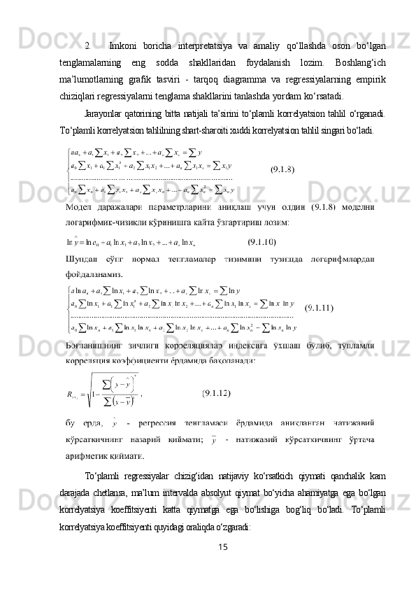 2. Imkoni   boricha   interpretatsiya   va   amaliy   qo‘llashda   oson   bo‘lgan
tenglamalarning   eng   sodda   shakllaridan   foydalanish   lozim.   Boshlang‘ich
ma’lumotlarning   grafik   tasviri   -   tarqoq   diagramma   va   regressiyalarning   empirik
chiziqlari regressiyalarni tenglama shakllarini tanlashda yordam ko‘rsatadi .
Jarayonlar qatorining bitta natijali ta’sirini to‘plamli korrelyatsion tahlil o‘rganadi.
To‘plamli korrelyatsion tahlilning shart-sharoiti xuddi korrelyatsion tahlil singari bo‘ladi. 
To‘plamli   regressiyalar   chizig‘idan   natijaviy   ko‘rsatkich   qiymati   qanchalik   kam
darajada   chetlansa,   ma’lum   intervalda   absolyut   qiymat   bo‘yicha   ahamiyatga   ega   bo‘lgan
korrelyatsiya   koeffitsiyenti   katta   qiymatga   ega   bo‘lishiga   bog‘liq   bo‘ladi.   To‘plamli
korrelyatsiya koeffitsiyenti quyidagi oraliqda o‘zgaradi: 
15 
