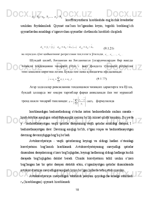   koeffitsiyentlarni hisoblashda eng kichik kvadratlar
usulidan   foydalaniladi.   Qiymat   ma’lum   bo‘lganidan   keyin,   tegishli   boshlang‘ich
qiymatlardan amaldagi o‘zgaruvchan qiymatlar chetlanishi hisoblab chiqiladi :
hisoblanadigan   bashoratlashning   o‘rtacha   xatosi   bashoratlashda   muhim   masala   -
hisob-kitoblar aniqligini oshirishda aniqlik mezoni bo‘lib xizmat qilishi mumkin.  Bu yerda
y - bashoratlanayotgan  vaqtli  qatorlar  darajasining vaqtli qatorlar  amaldagi  darajasi;  l  -
bashoratlanayotgan  davr.  Davrning  aniqligi   bo‘lib,  o‘tgan  voqea  va  bashoratlanayotgan
davrning davomiyligiga bog‘liq bo‘ladi.
Avtokorrelyatsiya   -   vaqtli   qatorlarning   keyingi   va   oldingi   hadlari   o‘rtasidagi
korrelyatsion   bog‘lanish   hisoblanadi.   Avtokorrelyatsiyaning   mavjudligi   qatorlar
dinamikasi darajalarining o‘zaro bog‘liqligidan, keyingi hadlarning oldingi hadlarga kuchli
darajada   bog‘liqligidan   dalolat   beradi.   Chunki   korrelyatsion   tahlil   usulini   o‘zaro
bog‘langan   har   bir   qator   darajasi   statistik   erkin,   o‘rganilayotgan   qatorlar   dinamikasida
avtokorrelyatsiya mavjudligini aniqlash lozim bo‘lgan hollarda tatbiq etish mumkin .
Avtokorrelyatsiya mavjudligini tekshirish jarayoni quyidagicha amalga oshiriladi .
r
а   (hisoblangan) qiymati hisoblanadi:
18 