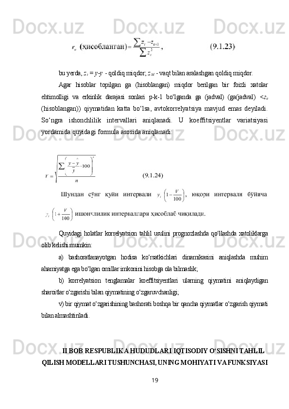 bu yerda,  z
t  = у-у  - qoldiq miqdor;  z
M   - vaqt bilan aralashgan qoldiq miqdor.
Agar   hisoblar   topilgan   ga   (hisoblangan)   miqdor   berilgan   bir   foizli   xatolar
ehtimolligi   va   erkinlik   darajasi   sonlari   p-k-1   bo‘lganda   ga   (jadval)   (ga(jadval )   < г
а
(hisoblangan))   qiymatidan   katta   bo‘lsa,   avtokorrelyatsiya   mavjud   emas   deyiladi.
So‘ngra   ishonchlilik   intervallari   aniqlanadi.   U   koeffitsiyentlar   variatsiyasi
yordamida quyidagi formula asosida aniqlanadi:
Quyidagi holatlar korrelyatsion tahlil usulini prognozlashda qo‘llashda xatoliklarga
olib kelishi mumkin:
a)   bashoratlanayotgan   hodisa   ko‘rsatkichlari   dinamikasini   aniqlashda   muhim
ahamiyatga ega bo‘lgan omillar imkonini hisobga ola bilmaslik;
b)   korrelyatsion   tenglamalar   koeffitsiyentlari   ularning   qiymatini   aniqlaydigan
sharoitlar o‘zgarishi bilan qiymatining o‘zgaruvchanligi;
v) bir qiymat o‘zgarishining bashorati boshqa bir qancha qiymatlar o‘zgarish qiymati
bilan almashtiriladi .
II BOB RESPUBLIKA HUDUDLARI  IQTISODIY O‘SISHNI TAHLIL
QILISH MODELLARI TUSHUNCHASI, UNING MOHIYATI VA FUNKSIYASI
19 