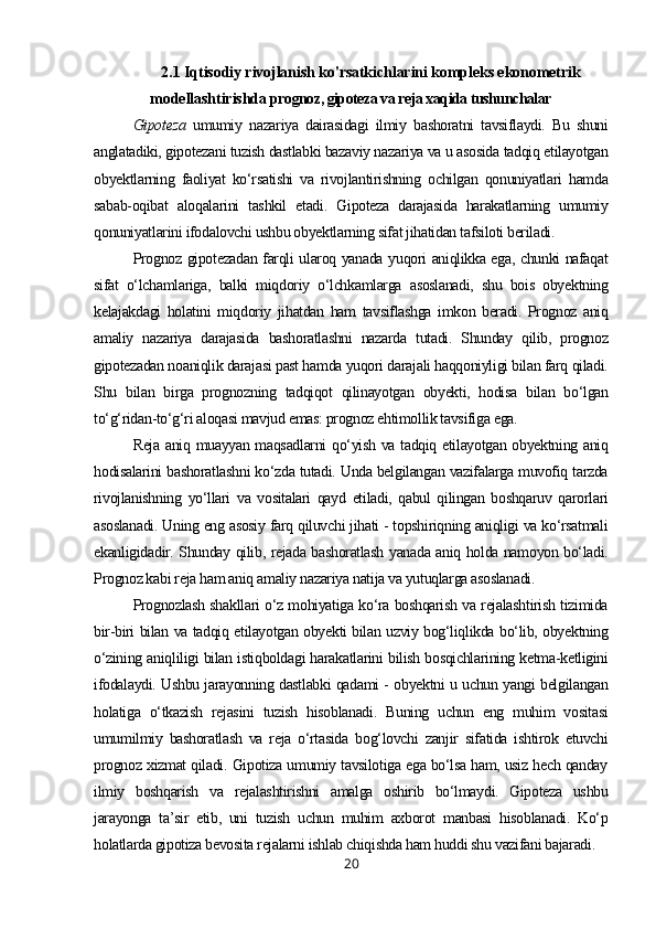 2.1 Iqtisodiy rivojlanish ko'rsatkichlarini kompleks ekonometrik
modellashtirishda  prognoz, gipoteza va reja xaqida tushunchalar
Gipoteza   umumiy   nazariya   dairasidagi   ilmiy   bashoratni   tavsiflaydi.   Bu   shuni
anglatadiki, gipotezani tuzish dastlabki bazaviy nazariya va u asosida tadqiq etilayotgan
obyektlarning   faoliyat   ko‘rsatishi   va   rivojlantirishning   ochilgan   qonuniyatlari   hamda
sabab-oqibat   aloqalarini   tashkil   etadi.   Gipoteza   darajasida   harakatlarning   umumiy
qonuniyatlarini ifodalovchi ushbu obyektlarning sifat jihatidan tafsiloti beriladi.
Prognoz gipotezadan farqli ularoq yanada yuqori aniqlikka ega, chunki nafaqat
sifat   o‘lchamlariga,   balki   miqdoriy   o‘lchkamlarga   asoslanadi,   shu   bois   obyektning
kelajakdagi   holatini   miqdoriy   jihatdan   ham   tavsiflashga   imkon   beradi.   Prognoz   aniq
amaliy   nazariya   darajasida   bashoratlashni   nazarda   tutadi.   Shunday   qilib,   prognoz
gipotezadan noaniqlik darajasi past hamda yuqori darajali haqqoniyligi bilan farq qiladi.
Shu   bilan   birga   prognozning   tadqiqot   qilinayotgan   obyekti,   hodisa   bilan   bo‘lgan
to‘g‘ridan-to‘g‘ri aloqasi mavjud emas: prognoz ehtimollik tavsifiga ega.
Reja aniq muayyan maqsadlarni qo‘yish va tadqiq etilayotgan obyektning aniq
hodisalarini bashoratlashni ko‘zda tutadi. Unda belgilangan vazifalarga muvofiq tarzda
rivojlanishning   yo‘llari   va   vositalari   qayd   etiladi,   qabul   qilingan   boshqaruv   qarorlari
asoslanadi. Uning eng asosiy farq qiluvchi jihati - topshiriqning aniqligi va ko‘rsatmali
ekanligidadir. Shunday qilib, rejada bashoratlash yanada aniq holda namoyon bo‘ladi.
Prognoz kabi reja ham aniq amaliy nazariya natija va yutuqlarga asoslanadi.
Prognozlash shakllari o‘z mohiyatiga ko‘ra boshqarish va rejalashtirish tizimida
bir-biri bilan va tadqiq etilayotgan obyekti bilan uzviy bog‘liqlikda bo‘lib, obyektning
o‘zining aniqliligi bilan istiqboldagi harakatlarini bilish bosqichlarining ketma-ketligini
ifodalaydi. Ushbu jarayonning dastlabki qadami - obyektni u uchun yangi belgilangan
holatiga   o‘tkazish   rejasini   tuzish   hisoblanadi.   Buning   uchun   eng   muhim   vositasi
umumilmiy   bashoratlash   va   reja   o‘rtasida   bog‘lovchi   zanjir   sifatida   ishtirok   etuvchi
prognoz xizmat qiladi. Gipotiza umumiy tavsilotiga ega bo‘lsa ham, usiz hech qanday
ilmiy   boshqarish   va   rejalashtirishni   amalga   oshirib   bo‘lmaydi.   Gipoteza   ushbu
jarayonga   ta’sir   etib,   uni   tuzish   uchun   muhim   axborot   manbasi   hisoblanadi.   Ko‘p
holatlarda gipotiza bevosita rejalarni ishlab chiqishda ham huddi shu vazifani bajaradi.
20 