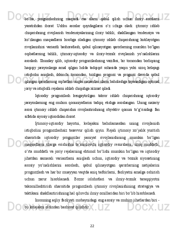 bo‘lsa,   prognozlashning   maqsadi   esa   ularni   qabul   qilish   uchun   ilmiy   asoslarni
yaratishdan   iborat.   Ushbu   asoslar   quyidagilarni   o‘z   ichiga   oladi:   ijtimoiy   ishlab
chiqarishning   rivojlanish   tendensiyalarining   ilmiy   tahlili;   shakllangan   tendensiya   va
ko‘zlangan   maqsadlarni   hisobga   oladigan   ijtimoiy   ishlab   chiqarishning   kutilayotgan
rivojlanishini   variantli   bashoratlash;   qabul   qilinayotgan   qarorlarning   mumkin   bo‘lgan
oqibatlarning   tahlili,   ijtimoiy-iqtisodiy   va   ilmiy-texnik   rivojlanish   yo‘nalishlarini
asoslash.   Shunday   qilib,   iqtisodiy   prognozlashning   vazifasi,   bir   tomondan   borliqning
haqiqiy   jarayonlarga   amal   qilgan   holda   tadqiqot   sohasida   yaqin   yoki   uzoq   kelajagi
istiqbolni   aniqlash,   ikkinchi   tomondan,   tuzilgan   prognoz   va   prognoz   davrida   qabul
qilingan qarorlarning oqibatlari nuqtai nazaridan ularni baholashga tayanadigan optimal
joriy va istiqbolli rejalarni ishlab chiqishga xizmat qiladi.
Iqtisodiy   prognozlash   kengaytirilgan   takror   ishlab   chiqarishning   iqtisodiy
jarayonlarning   eng   muhim   qonuniyatlarini   tadqiq   etishga   asoslangan.   Uning   nazariy
asosi   ijtimoiy   ishlab   chiqarishni   rivojlantirishning   obyektiv   qonuni   to‘g‘risidagi   fan
sifatida siyosiy iqtisodidan iborat .
Ijtimoiy-iqtisodiy   hayotni,   kelajakni   baholamasdan   uning   rivojlanish
istiqbolini   prognozlashsiz   tasavvur   qilish   qiyin.   Rejali   ijtimoiy   xo‘jalik   yuritish
sharoitida   iqtisodiy   prognozlar   jamiyat   rivojlanishining   mumkin   bo‘lgan
maqsadlarni   ularga   erishishni   ta’minlovchi   iqtisodiy   resurslarni,   uzoq   muddatli,
o‘rta   muddatli   va   joriy   rejalarning   ehtimol   bo‘lishi   mumkin   bo‘lgan   va   iqtisodiy
jihatdan   samarali   variantlarni   aniqlash   uchun,   iqtisodiy   va   texnik   siyosatining
asosiy   yo‘nalishlarini   asoslash,   qabul   qilinayotgan   qarorlarning   natijalarini
prognozlash va har bir muayyan vaqtda aniq tadbirlarni, faoliyatni amalga oshirish
uchun   zarur   hisoblanadi.   Bozor   islohotlari   va   ilmiy-texnik   taraqqiyotni
takomillashtirish   sharoitida   prognozlash   ijtimoiy   rivojlanishining   strategiya   va
taktikani shakllantirishning hal qiluvchi ilmiy omillaridan biri bo‘lib hisoblanadi.
Insonning aqliy faoliyati mobaynidagi eng asosiy va muhim jihatlardan biri -
bu kelajakni oldindan bashorat qilishdir .
22 