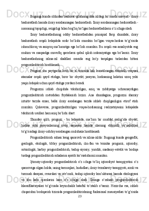Bugungi kunda oldindan bashorat qilishning ikki xildagi ko‘rinishi mavjud - ilmiy
bashoratlash hamda ilmiy asoslanmagan bashoratlash. Ilmiy asoslanmagan bashoratlash -
insonning topqirligi, sezgirligi bilan bog‘liq bo‘lgan bashoratlashlarni o‘z ichiga oladi.
Ilmiy   bashoratlashning   oddiy   bashoratlashdan   prinsipial   farqi   shundaki,   ilmiy
bashoratlash   orqali   kelajakda   sodir   bo‘lishi   mumkin   bo‘lgan   voqea-hodisa   to‘g‘risida
ishonchliroq va aniqroq ma’lumotga ega bo‘lish mumkin. Bu orqali esa amaliyotda eng
muhim va maqsadga muvofiq qarorlarni qabul qilish imkoniyatiga ega bo‘lamiz. Ilmiy
bashoratlashning   xilma-xil   shakllari   orasida   eng   ko‘p   tarqalgan   turlaridan   bittasi
prognozlashtirish hisoblanadi.
Prognoz shu paytgacha hech bir til tizimida hali kuzatilmagan ehtimolli voqeani
atamalar   orqali   qayd   etishga,   biror   bir   obyekt,   jarayon,   hodisaning   holatini   uzoq   yoki
yaqin kelajak uchun qayd etishga yordam beradi.
Prognozni   ishlab   chiqishda   tekshirilgan,   aniq   va   ziddiyatga   uchramaydigan
prognozlashtirish   metodidan   foydalanish   lozim.   Ana   shundagina,   prognozni   shaxsiy
intuitiv   tarzda   emas,   balki   ilmiy   asoslangan   tarzda   ishlab   chiqilganligini   etirof   etish
mumkin.   Qolaversa,   prognozlashtirilgan   voqea-hodisaning   realizatsiyasini   kelajakda
tekshirish usullari ham aniq bo‘lishi shart.
Shunday   qilib,   prognoz   -   bu   kelajakda,   ma’lum   bir   muddat   oralig‘ida   obyekt,
hodisa   yoki   jarayonlarning   rivoji   samarasi   hamda   ularning   ehtimolli   yo‘nalishlari
to‘g‘risidagi ilmiy-uslubiy asoslangan mulohaza hisoblanadi.
Prognozlashtirish sohasi keng qamrovli va xilma-xildir. Bugungi kunda geografik,
geologik,   ekologik,   tibbiy   prognozlashtirish,   ilm-fan   va   texnika   prognozi,   iqtisodiy,
sotsiologik, harbiy prognozlashtirish, tashqi-siyosiy, yuridik, madaniy-estetik va boshqa
turdagi prognozlashtirish sohalarini ajratib ko‘rsatishimiz mumkin.
Ijtimoiy-iqtisodiy  prognozlashtirish  o‘z  ichiga  to‘liq  iqtisodiyot   taraqqiyotini  o‘z
qamroviga olgan holda, uning tarmoqlari, hududlari, ilmiy-texnikaviy taraqqiyoti, axoli va
turmush darajasi, resurslari va iste’moli, tashqi-iqtisodiy kon’ukturasi hamda ekologiyasi
va   shu   kabi   qismlarini   ham   o‘z   ichiga   oladi.   Shunga   o‘xshash   prognozlashtirish
klassifikatsiyalari to‘g‘risida keyinchalik batafsil to‘xtalib o‘tamiz. Hozircha esa, ishlab
chiqarishni boshqarish tizimida prognozlashtirishning funksional xususiyatlari to‘g‘risida
23