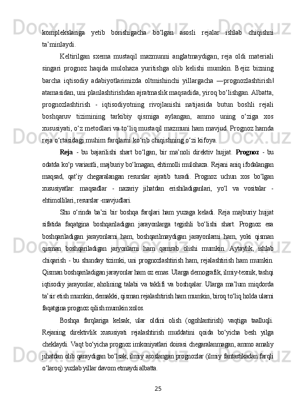 komplekslariga   yetib   borishigacha   bo‘lgan   asosli   rejalar   ishlab   chiqishni
ta’minlaydi.
Keltirilgan   sxema   mustaqil   mazmunni   anglatmaydigan,   reja   oldi   materiali
singari   prognoz   haqida   mulohaza   yuritishga   olib   kelishi   mumkin.   Bejiz   bizning
barcha   iqtisodiy   adabiyotlarimizda   oltmishinchi   yillargacha   ―prognozlashtirish‖
atamasidan, uni planlashtirishdan ajratmaslik maqsadida, yiroq bo‘lishgan. Albatta,
prognozlashtirish   -   iqtisodiyotning   rivojlanishi   natijasida   butun   boshli   rejali
boshqaruv   tizimining   tarkibiy   qismiga   aylangan,   ammo   uning   o‘ziga   xos
xususiyati, o‘z metodlari va to‘liq mustaqil mazmuni ham mavjud. Prognoz hamda
reja o‘rtasidagi muhim farqlarni ko‘rib chiqishning o‘zi kifoya.
Reja   -   bu   bajarilishi   shart   bo‘lgan,   bir   ma’noli   direktiv   hujjat.   Prognoz   -   bu
odatda ko‘p variantli, majburiy bo‘lmagan, ehtimolli mulohaza. Rejani aniq ifodalangan
maqsad,   qat’iy   chegaralangan   resurslar   ajratib   turadi.   Prognoz   uchun   xos   bo‘lgan
xususiyatlar:   maqsadlar   -   nazariy   jihatdan   erishiladiganlari,   yo‘l   va   vositalar   -
ehtimollilari, resurslar -mavjudlari.
Shu   o‘rinda   ba’zi   bir   boshqa   farqlari   ham   yuzaga   keladi.   Reja   majburiy   hujjat
sifatida   faqatgina   boshqariladigan   jarayonlarga   tegishli   bo‘lishi   shart.   Prognoz   esa
boshqariladigan   jarayonlarni   ham,   boshqarilmaydigan   jarayonlarni   ham,   yoki   qisman
qisman   boshqariladigan   jaryonlarni   ham   qamrab   olishi   mumkin.   Aytaylik,   ishlab
chiqarish - bu shunday tizimki, uni prognozlashtirish ham, rejalashtirish ham mumkin.
Qisman boshqariladigan jarayonlar ham oz emas. Ularga demografik, ilmiy-texnik, tashqi
iqtisodiy  jarayonlar,  aholining  talabi   va   taklifi  va  boshqalar.   Ularga  ma’lum   miqdorda
ta’sir etish mumkin, demakki, qisman rejalashtirish ham mumkin, biroq to‘liq holda ularni
faqatgina prognoz qilish mumkin xolos.
Boshqa   farqlariga   kelsak,   ular   oldini   olish   (ogohlantirish)   vaqtiga   taalluqli.
Rejaning   direktivlik   xususiyati   rejalashtirish   muddatini   qoida   bo‘yicha   besh   yilga
cheklaydi. Vaqt bo‘yicha prognoz imkoniyatlari doirasi chegaralanmagan, ammo amaliy
jihatdan olib qaraydigan bo‘lsak, ilmiy asoslangan prognozlar (ilmiy fantastikadan farqli
o‘laroq) yuzlab yillar davom etmaydi albatta.
25