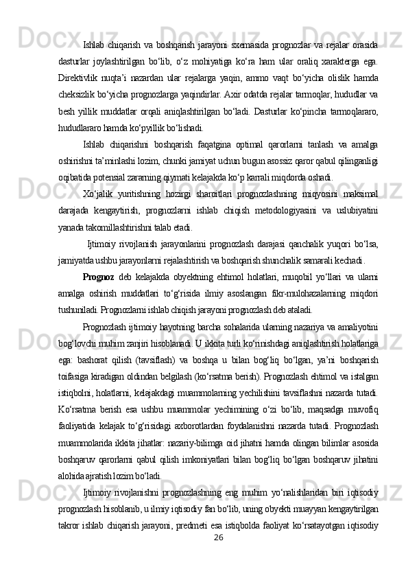 Ishlab  chiqarish   va  boshqarish   jarayoni   sxemasida  prognozlar  va  rejalar  orasida
dasturlar   joylashtirilgan   bo‘lib,   o‘z   mohiyatiga   ko‘ra   ham   ular   oraliq   xarakterga   ega.
Direktivlik   nuqta’i   nazardan   ular   rejalarga   yaqin,   ammo   vaqt   bo‘yicha   olislik   hamda
cheksizlik bo‘yicha prognozlarga yaqindirlar. Axir odatda rejalar tarmoqlar, hududlar va
besh   yillik  muddatlar   orqali   aniqlashtirilgan   bo‘ladi.   Dasturlar   ko‘pincha   tarmoqlararo,
hududlararo hamda ko‘pyillik bo‘lishadi.
Ishlab   chiqarishni   boshqarish   faqatgina   optimal   qarorlarni   tanlash   va   amalga
oshirishni ta’minlashi lozim, chunki jamiyat uchun bugun asossiz qaror qabul qilinganligi
oqibatida potensial zararning qiymati kelajakda ko‘p karrali miqdorda oshadi.
Xo‘jalik   yuritishning   hozirgi   sharoitlari   prognozlashning   miqyosini   maksimal
darajada   kengaytirish,   prognozlarni   ishlab   chiqish   metodologiyasini   va   uslubiyatini
yanada takomillashtirishni talab etadi.
  Ijtimoiy   rivojlanish   jarayonlarini   prognozlash   darajasi   qanchalik   yuqori   bo‘lsa,
jamiyatda ushbu jarayonlarni rejalashtirish va boshqarish shunchalik samarali kechadi .
Prognoz   deb   kelajakda   obyektning   ehtimol   holatlari,   muqobil   yo‘llari   va   ularni
amalga   oshirish   muddatlari   to‘g‘risida   ilmiy   asoslangan   fikr-mulohazalarning   miqdori
tushuniladi. Prognozlarni ishlab chiqish jarayoni prognozlash deb ataladi.
Prognozlash ijtimoiy hayotning barcha sohalarida ularning nazariya va amaliyotini
bog‘lovchi muhim zanjiri hisoblanadi. U ikkita turli ko‘rinishdagi aniqlashtirish holatlariga
ega:   bashorat   qilish   (tavsiflash)   va   boshqa   u   bilan   bog‘liq   bo‘lgan,   ya’ni   boshqarish
toifasiga kiradigan oldindan belgilash (ko‘rsatma berish). Prognozlash ehtimol va istalgan
istiqbolni, holatlarni, kelajakdagi muammolarning yechilishini tavsiflashni nazarda tutadi.
Ko‘rsatma   berish   esa   ushbu   muammolar   yechimining   o‘zi   bo‘lib,   maqsadga   muvofiq
faoliyatida   kelajak   to‘g‘risidagi   axborotlardan   foydalanishni   nazarda   tutadi.   Prognozlash
muammolarida ikkita jihatlar: nazariy-bilimga oid jihatni hamda olingan bilimlar asosida
boshqaruv  qarorlarni  qabul  qilish  imkoniyatlari  bilan  bog‘liq  bo‘lgan  boshqaruv  jihatini
alohida ajratish lozim bo‘ladi.
Ijtimoiy   rivojlanishni   prognozlashning   eng   muhim   yo‘nalishlaridan   biri   iqtisodiy
prognozlash hisoblanib, u ilmiy iqtisodiy fan bo‘lib, uning obyekti muayyan kengaytirilgan
takror ishlab chiqarish jarayoni, predmeti esa istiqbolda faoliyat ko‘rsatayotgan iqtisodiy
26 