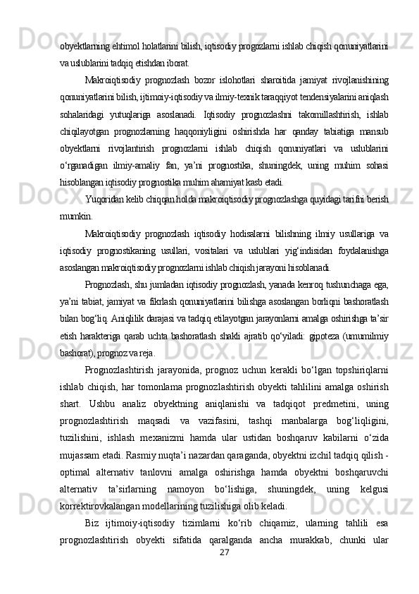 obyektlarning ehtimol holatlarini bilish, iqtisodiy progozlarni ishlab chiqish qonuniyatlarini
va uslublarini tadqiq etishdan iborat.
Makroiqtisodiy   prognozlash   bozor   islohotlari   sharoitida   jamiyat   rivojlanishining
qonuniyatlarini bilish, ijtimoiy-iqtisodiy va ilmiy-texnik taraqqiyot tendensiyalarini aniqlash
sohalaridagi   yutuqlariga   asoslanadi.   Iqtisodiy   prognozlashni   takomillashtirish,   ishlab
chiqilayotgan   prognozlarning   haqqoniyligini   oshirishda   har   qanday   tabiatiga   mansub
obyektlarni   rivojlantirish   prognozlarni   ishlab   chiqish   qonuniyatlari   va   uslublarini
o‘rganadigan   ilmiy-amaliy   fan,   ya’ni   prognostika,   shuningdek,   uning   muhim   sohasi
hisoblangan iqtisodiy prognostika muhim ahamiyat kasb etadi.
Yuqoridan kelib chiqqan holda makroiqtisodiy prognozlashga quyidagi tarifni berish
mumkin.
Makroiqtisodiy   prognozlash   iqtisodiy   hodisalarni   bilishning   ilmiy   usullariga   va
iqtisodiy   prognostikaning   usullari,   vositalari   va   uslublari   yig‘indisidan   foydalanishga
asoslangan makroiqtisodiy prognozlarni ishlab chiqish jarayoni hisoblanadi.
Prognozlash, shu jumladan iqtisodiy prognozlash, yanada kenroq tushunchaga ega,
ya’ni tabiat, jamiyat va fikrlash qonuniyatlarini bilishga asoslangan borliqni bashoratlash
bilan bog‘liq. Aniqlilik darajasi va tadqiq etilayotgan jarayonlarni amalga oshirishga ta’sir
etish harakteriga qarab uchta bashoratlash shakli  ajratib qo‘yiladi:  gipoteza (umumilmiy
bashorat), prognoz va reja .
Prognozlashtirish   jarayonida,   prognoz   uchun   kerakli   bo‘lgan   topshiriqlarni
ishlab   chiqish,   har   tomonlama   prognozlashtirish   obyekti   tahlilini   amalga   oshirish
shart.   Ushbu   analiz   obyektning   aniqlanishi   va   tadqiqot   predmetini,   uning
prognozlashtirish   maqsadi   va   vazifasini,   tashqi   manbalarga   bog‘liqligini,
tuzilishini,   ishlash   mexanizmi   hamda   ular   ustidan   boshqaruv   kabilarni   o‘zida
mujassam etadi. Rasmiy nuqta’i nazardan qaraganda, obyektni izchil tadqiq qilish -
optimal   alternativ   tanlovni   amalga   oshirishga   hamda   obyektni   boshqaruvchi
alternativ   ta’sirlarning   namoyon   bo‘lishiga,   shuningdek,   uning   kelgusi
korrektirovkalangan modellarining tuzilishiga olib keladi.
Biz   ijtimoiy-iqtisodiy   tizimlarni   ko‘rib   chiqamiz,   ularning   tahlili   esa
prognozlashtirish   obyekti   sifatida   qaralganda   ancha   murakkab,   chunki   ular
27 
