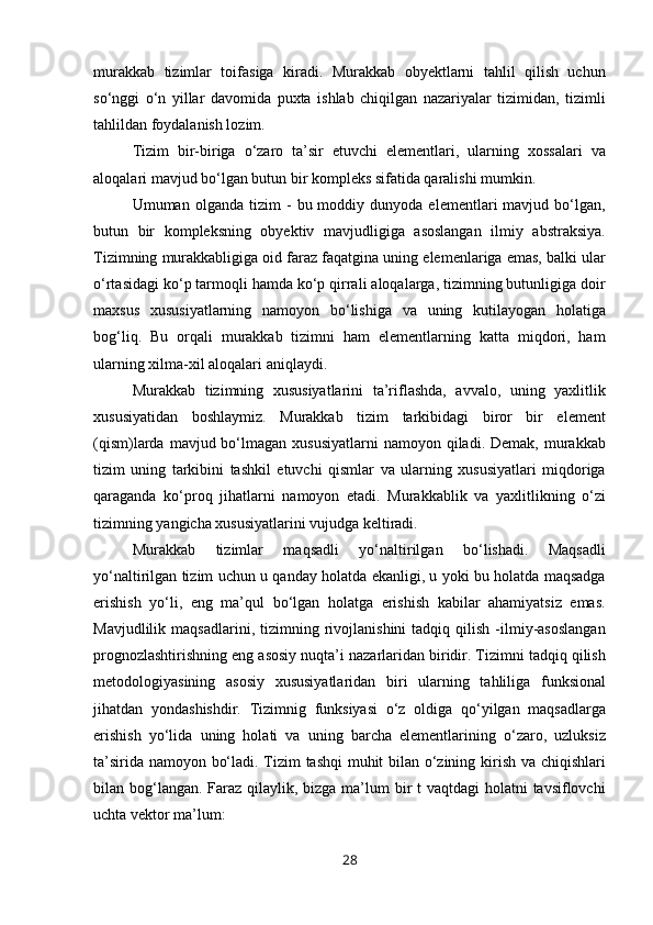 murakkab   tizimlar   toifasiga   kiradi.   Murakkab   obyektlarni   tahlil   qilish   uchun
so‘nggi   o‘n   yillar   davomida   puxta   ishlab   chiqilgan   nazariyalar   tizimidan,   tizimli
tahlildan foydalanish lozim.
Tizim   bir-biriga   o‘zaro   ta’sir   etuvchi   elementlari,   ularning   xossalari   va
aloqalari mavjud bo‘lgan butun bir kompleks sifatida qaralishi mumkin.
Umuman  olganda   tizim   -   bu  moddiy  dunyoda   elementlari   mavjud   bo‘lgan,
butun   bir   kompleksning   obyektiv   mavjudligiga   asoslangan   ilmiy   abstraksiya.
Tizimning murakkabligiga oid faraz faqatgina uning elemenlariga emas, balki ular
o‘rtasidagi ko‘p tarmoqli hamda ko‘p qirrali aloqalarga, tizimning butunligiga doir
maxsus   xususiyatlarning   namoyon   bo‘lishiga   va   uning   kutilayogan   holatiga
bog‘liq.   Bu   orqali   murakkab   tizimni   ham   elementlarning   katta   miqdori,   ham
ularning xilma-xil aloqalari aniqlaydi.
Murakkab   tizimning   xususiyatlarini   ta’riflashda,   avvalo,   uning   yaxlitlik
xususiyatidan   boshlaymiz.   Murakkab   tizim   tarkibidagi   biror   bir   element
(qism)larda  mavjud bo‘lmagan xususiyatlarni  namoyon  qiladi. Demak,  murakkab
tizim   uning   tarkibini   tashkil   etuvchi   qismlar   va   ularning   xususiyatlari   miqdoriga
qaraganda   ko‘proq   jihatlarni   namoyon   etadi.   Murakkablik   va   yaxlitlikning   o‘zi
tizimning yangicha xususiyatlarini vujudga keltiradi.
Murakkab   tizimlar   maqsadli   yo‘naltirilgan   bo‘lishadi.   Maqsadli
yo‘naltirilgan tizim uchun u qanday holatda ekanligi, u yoki bu holatda maqsadga
erishish   yo‘li,   eng   ma’qul   bo‘lgan   holatga   erishish   kabilar   ahamiyatsiz   emas.
Mavjudlilik   maqsadlarini,  tizimning   rivojlanishini   tadqiq  qilish   -ilmiy-asoslangan
prognozlashtirishning eng asosiy nuqta’i nazarlaridan biridir. Tizimni tadqiq qilish
metodologiyasining   asosiy   xususiyatlaridan   biri   ularning   tahliliga   funksional
jihatdan   yondashishdir.   Tizimnig   funksiyasi   o‘z   oldiga   qo‘yilgan   maqsadlarga
erishish   yo‘lida   uning   holati   va   uning   barcha   elementlarining   o‘zaro,   uzluksiz
ta’sirida namoyon bo‘ladi. Tizim tashqi muhit bilan o‘zining kirish va chiqishlari
bilan bog‘langan. Faraz qilaylik, bizga ma’lum bir t  vaqtdagi holatni  tavsiflovchi
uchta vektor ma’lum:
28 