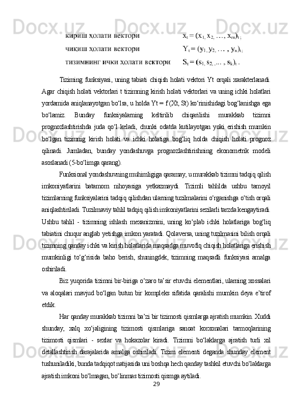 Tiziming funksiyasi, uning tabiati chiqish holati vektori Yt orqali xarakterlanadi.
Agar chiqish holati vektorlari t tizimning kirish holati vektorlari va uning ichki holatlari
yordamida aniqlanayotgan bo‘lsa, u holda Yt = f (Xt, St) ko‘rinishidagi bog‘lanishga ega
bo‘lamiz.   Bunday   funksiyalarning   keltirilib   chiqarilishi   murakkab   tizimni
prognozlashtirishda   juda qo‘l  keladi,  chunki  odatda  kutilayotgan  yoki  erishish  mumkin
bo‘lgan   tizimnig   kirish   holati   va   ichki   holatiga   bog‘liq   holda   chiqish   holati   prognoz
qilinadi.   Jumladan,   bunday   yondashuvga   prognozlashtirishning   ekonometrik   modeli
asoslanadi (5-bo‘limga qarang).
Funksional yondashuvning muhimligiga qaramay, u murakkab tizimni tadqiq qilish
imkoniyatlarini   batamom   nihoyasiga   yetkazmaydi.   Tizimli   tahlilda   ushbu   tamoyil
tizimlarning funksiyalarini tadqiq qilishdan ularning tuzilmalarini o‘rganishga o‘tish orqali
aniqlashtiriladi. Tuzilmaviy tahlil tadqiq qilish imkoniyatlarini sezilarli tarzda kengaytiradi.
Ushbu   tahlil   -   tizimning   ishlash   mexanizmini,   uning   ko‘plab   ichki   holatlariga   bog‘liq
tabiatini chuqur anglab yetishga imkon yaratadi. Qolaversa, uning tuzilmasini bilish orqali
tizimning qanday ichki va kirish holatlarida maqsadga muvofiq chiqish holatlariga erishish
mumkinligi   to‘g‘risida   baho   berish,   shuningdek,   tizimning   maqsadli   funksiyasi   amalga
oshiriladi.
Biz yuqorida tizimni bir-biriga o‘zaro ta’sir etuvchi elementlari, ularning xossalari
va aloqalari mavjud bo‘lgan butun bir kompleks sifatida qaralishi  mumkin deya e’tirof
etdik.
Har qanday murakkab tizimni ba’zi bir tizimosti qismlarga ajratish mumkin. Xuddi
shunday,   xalq   xo‘jaligining   tizimosti   qismlariga   sanoat   korxonalari   tarmoqlarining
tizimosti   qismlari   -   sexlar   va   hokazolar   kiradi.   Tizimni   bo‘laklarga   ajratish   turli   xil
detallashtirish   darajalarida   amalga   oshiriladi.   Tizim   elementi   deganda   shunday   element
tushuniladiki, bunda tadqiqot natijasida uni boshqa hech qanday tashkil etuvchi bo‘laklarga
ajratish imkoni bo‘lmagan, bo‘linmas tizimosti qismga aytiladi.
29 