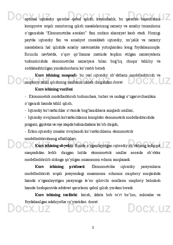 optimal   iqtisodiy   qarorlar   qabul   qilish,   keyinchalik,   bu   qarorlar   bajarilishini
kompyuter   orqali   monitoring   qilish   masalalarining   nazariy   va  amaliy   tomonlarini
o‘rganishda   “Ekonometrika   asoslari”   fani   muhim   ahamiyat   kasb   etadi.   Hozirgi
paytda   iqtisodiy   fan   va   amaliyot   murakkab   iqtisodiy,   xo‘jalik   va   nazariy
masalalarni   hal   qilishda   amaliy   matematika   yutuqlaridan   keng   foydalanmoqda.
Birinchi   navbatda,   o‘quv   qo‘llanma   matnida   taqdim   etilgan   nazariyalarni
tushuntirishda   ekonometrika   nazariyasi   bilan   bog‘liq   chuqur   tahliliy   va
soddalashtirilgan yondashuvlarni ko‘rsatib beradi. 
Kurs   ishining   maqsadi -   bu   real   iqtisodiy   ob’ektlarni   modellashtirish   va
miqdoriy tahlil qilishning usullarini ishlab chiqishdan iborat. 
Kurs ishining vazifasi : 
-    Ekonometrik  modellashtirish  tushunchasi, turlari va undagi o‘zgaruvch anlikni 
o’rganish hamda tahlil qilish;
-  Iqtisodiy ko‘rsatkichlar o‘rtasida bog‘lanishlarni aniqlash usullari;
-  Iqtisodiy rivojlanish ko'rsatkichlarini kompleks ekonometrik modellashtirishda  
prognoz, gipoteza va reja xaqida tushunchalarni ko’rib chiqish;
-   Erkin iqtisodiy zonalar rivojlanish ko’rsatkichlarini ekonometrik 
modellashtirishning afzalliklari;
Kurs ishining obyekti :  Bunda o‘rganilayotgan iqtisodiy ob’ektning tadqiqot
maqsadidan   kelib   chiqgan   holda   ekonometrik   usullar   asosida   ob’ektni
modellashtirilib oldinga qo‘yilgan muammoni echimi aniqlanadi. 
Kurs   ishining   pridmeti :   Ekonometrika   iqtisodiy   jarayonlarni
modellashtirish   orqali   jarayondagi   muammoni   echimini   miqdoriy   aniqlashda
hamda   o‘rganilayotgan   jarayonga   ta’sir   qiluvchi   omillarni   miqdoriy   baholash
hamda boshqaruvda adekvat qarorlarni qabul qilish yordam beradi.
Kurs   ishining   tuzilishi:   k irish,   ikkita   bob   to‘rt   bo‘lim,   xulosalar   va
foydalanilgan adabiyotlar ro‘yxatidan  iborat .
3