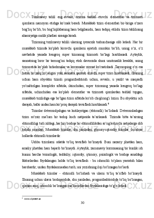 Tuzilmaviy   tahlil   eng   avvalo,   tizimni   tashkil   etuvchi   elementlar   va   tizimosti
qismlarni namoyon etishga ko‘mak beradi. Murakkab tizim elementlari bir-biriga o‘zaro
bog‘liq bo‘lib, bu bog‘liqliklarning ham belgilanishi, ham tadqiq etilishi tizim tahlilining
ahamiyatga molik jihatlari sirasiga kiradi.
Tizimning tuzilmaviy tahlili ularning iyerarxik tushunchasiga olib keladi. Har bir
murakkab   tizimda   ko‘plab   kiruvchi   qismlarni   ajratish   mumkin   bo‘lib,   uning   o‘zi,   o‘z
navbatida   yanada   kengroq   super   tizimning   tizimosti   bo‘lagi   hisoblanadi.   Aytaylik,
sanoatning  biror   bir  tarmog‘ini  tadqiq  etish   davomida  shuni  unutmaslik  kerakki,  uning
tizimostida ko‘plab birlashmalar va korxonalar xizmat ko‘rsatishadi. Tarmoqning o‘zi esa
butun bir xalq xo‘jaligini yoki sanoatni qamrab oluvchi super tizim hisoblanadi. Shuning
uchun   ham   obyektni   tizimli   prognozlashtirish   uchun,   avvalo,   u   yaxlit   va   maqsadli
yo‘naltirilgan   kompleks   sifatida,   ikiinchidan,   super   tizimning   yanada   kengroq   bo‘lagi
sifatida,   uchinchidan   esa   ko‘plab   elementlar   va   tizimosti   qismlardan   tashkil   topgan,
murakkab tuzilishga ega bo‘lgan tizim sifatida ko‘rib chiqilmog‘i lozim. Bu obyektni uch
darajali, balki undan ham ko‘proq darajali tavsiflash hisoblanadi. 8
Tizimlar determinlpshgan va kutilayotgan (ehtimolli) bo‘lishadi. Determinlashgan
tizim   so‘zsiz   ma’lum   bir   tashqi   kuch   natijasida   ta’sirlanadi.   Tizimda   bitta   ta’sirning
ehtimolliligi turli xildagi, har biri boshqa bir ehtimollilikdan so‘ng keluvchi natijalarga olib
kelishi  mumkin. Murakkab tizimlar, shu jumladan, ijtimoiy-iqtisodiy tizimlar -bu aksar
hollarda ehtimolli tizimlardir.
Ushbu   tizimlarni   odatda   to‘liq   tavsiflab   bo‘lmaydi.   Buni   nazariy   jihatdan   ham,
amaliy jihatdan ham bajarib bo‘lmaydi. Aytaylik, zamonaviy korxonaning bir kunlik ish
kunini   barcha   texnologik,   tashkiliy,   iqtisodiy,   ijtimoiy,   psixologik   va   boshqa   amaldagi
faktorlardan   foydalangan   holda   to‘liq   tavsiflash   -   bu   ishonchli   to‘plam   yarratish   bilan
barobardir; undan foydalanmasdan turib, uni yozishning iloji bo‘lmagan bo‘lardi.
Murakkab   tizimlar   -   ehtimolli   bo‘lishadi   va   ularni   to‘liq   ta’riflab   bo‘lmaydi.
Shuning uchun ularni boshqarishda, shu jumladan, prognozlashtirishda to‘liq bo‘lmagan,
qisman aniq, ishonchli bo‘lmagan ma’lumotlardan foydalanishga to‘g‘ri keladi.
8
   www . ziyonet . uz
30 