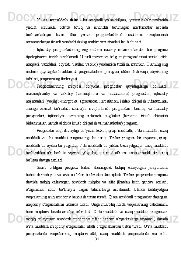 Xullas ,   murakkab   tizim   -   bu   maqsadli   yo‘naltirilgan,   iyerarxik   (o‘z   navbatida
yaxlit),   ehtimolli,   odatda   to‘liq   va   ishonchli   bo‘lmagan   ma’lumotlar   asosida
boshqariladigan   tizim.   Shu   yerdan   prognozlashtirish   usullarini   rivojlantirish
muammolariga tizimli yondashishning muhim xususiyatlari kelib chiqadi .
Iqtisodiy   prognozlashning   eng   muhim   nazariy   muammolaridan   biri   prognoz
tipologiyasini tuzish hisoblanadi. U turli mezon va belgilar (prognozlashni tashkil etish
maqsadi, vazifalari, obyekti, usullari va x.k.) yordamida tuzilishi mumkin. Ularning eng
muhimi quyidagilar hisoblanadi: prognozlashning miqyosi, oldini olish vaqti, obyektning
tafsiloti, prognozning funksiyasi.
Prognozlashning   miqyosi   bo‘yicha   prognozlar   quyidagilarga   bo‘linadi:
makroiqtisodiy   va   tarkibiy   (tarmoqlararo   va   hududlararo)   prognozlar,   iqtisodiy
majmualari  (yoqilg‘i-energetika, agrosanoat,  investitsion,  ishlab  chiqarish infratuzilma,
aholiga   xizmat   ko‘rsatish   sohasi)ni   rivojlantirish   prognozlari,   tarmoq   va   hududiy
prognozlari,   iqtisodiyot   tizimining   birlamchi   bug‘inlari   (korxona.   ishlab   chiqarish
birlashmalari hamda alohida ishlab chiqarish va mahsulotlar) prognozi.
Prognozlar vaqt davriyligi bo‘yicha tezkor, qisqa muddatli, o‘rta muddatli, uzoq
muddatli   va   olis   muddali   prognozlarga   bo‘linadi.   Tezkor   prognoz   bir   oygacha,   qisqa
muddatli bir oydan bir yilgacha, o‘rta muddatli bir yildan besh yilgacha, uzoq muddatli
besh   yildan   o‘n   besh   to   yigirma   yilgacha,   olis   muddatli   esa   ushbu   muddatdan   ortiq
bo‘lgan davrga tuziladi.
Sanab   o‘tilgan   prognoz   turlari   shuningdek   tadqiq   etilayotgan   jarayonlarni
baholash mohiyati va tavsiloti bilan bir-biridan farq qiladi. Tezkor prognozlar prognoz
davrida   tadqiq   etilayotgan   obyektda   miqdor   va   sifat   jihatdan   hech   qanday   sezilarli
o‘zgarishlar   sodir   bo‘lmaydi   degan   tahminlarga   asoslanadi.   Ularda   kutilayotgan
voqealarning aniq miqdoriy baholash ustun turadi. Qisqa muddatli prognozlar faqatgina
miqdoriy o‘zgarishlarni  nazarda tutadi. Unga muvofiq holda voqealarning baholanishi
ham   miqdoriy   tarzda   amalga   oshiriladi.   O‘rta   muddatli   va   uzoq   muddatli   prognozlar
tadqiq   etilayotgan   obyektda   miqdor   va   sifat   jihatidan   o‘zgarishlarga   tayanadi,   shunda
o‘rta muddatli miqdoriy o‘zgarishlar sifatli o‘zgarishlardan ustun turadi. O‘rta muddatli
prognozlarda   voqealarning   miqdoriy-sifat,   uzoq   muddatli   prognozlarda   esa   sifat-
31 