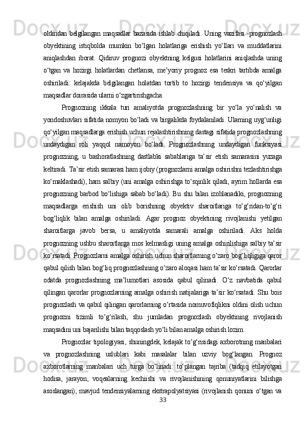 oldindan belgilangan maqsadlar bazasida ishlab chiqiladi. Uning vazifasi -prognozlash
obyektining   istiqbolda   mumkin   bo‘lgan   holatlariga   erishish   yo‘llari   va   muddatlarini
aniqlashdan   iborat.   Qidiruv   prognozi   obyektning   kelgusi   holatlarini   aniqlashda   uning
o‘tgan   va   hozirgi   holatlardan   chetlansa,   me’yoriy   prognoz   esa   teskri   tartibda   amalga
oshiriladi:   kelajakda   belgilangan   holatdan   tortib   to   hozirgi   tendensiya   va   qo‘yilgan
maqsadlar doirasida ularni o‘zgartirishgacha.
Prognozning   ikkala   turi   amaliyotda   prognozlashning   bir   yo‘la   yo‘nalish   va
yondoshuvlari sifatida nomyon bo‘ladi va birgalikda foydalaniladi. Ularning uyg‘unligi
qo‘yilgan maqsadlarga erishish uchun rejalashtirishning dastagi sifatida prognozlashning
undaydigan   roli   yaqqol   namoyon   bo‘ladi.   Prognozlashning   undaydigan   funksiyasi
prognozning,   u   bashoratlashning   dastlabki   sabablariga   ta’sir   etish   samarasini   yuzaga
keltiradi. Ta’sir etish samarasi ham ijobiy (prognozlarni amalga oshirishni tezlashtirishga
ko‘maklashadi), ham salbiy (uni amalga oshirishga to‘sqinlik qiladi, ayrim hollarda esa
prognozning barbod bo‘lishiga sabab bo‘ladi). Bu shu bilan izohlanadiki, prognozning
maqsadlarga   erishish   uni   olib   borishning   obyektiv   sharoitlariga   to‘g‘ridan-to‘g‘ri
bog‘liqlik   bilan   amalga   oshiriladi.   Agar   prognoz   obyektining   rivojlanishi   yetilgan
sharoitlarga   javob   bersa,   u   amaliyotda   samarali   amalga   oshiriladi.   Aks   holda
prognozning ushbu sharoitlarga mos kelmasligi uning amalga oshirilishiga salbiy ta’sir
ko‘rsatadi. Prognozlarni amalga oshirish uchun sharoitlarning o‘zaro bog‘liqligiga qaror
qabul qilish bilan bog‘liq prognozlashning o‘zaro aloqasi ham ta’sir ko‘rsatadi. Qarorlar
odatda   prognozlashning   ma’lumotlari   asosida   qabul   qilinadi.   O‘z   navbatida   qabul
qilingan qarorlar prognozlarning amalga oshirish natijalariga ta’sir ko‘rsatadi. Shu bois
prognozlash va qabul qilingan qarorlarning o‘rtasida nomuvofiqlikni oldini olish uchun
prognozni   tizimli   to‘g‘rilash,   shu   jumladan   prognozlash   obyektining   rivojlanish
maqsadini uni bajarilishi bilan taqqoslash yo‘li bilan amalga oshirish lozim.
Prognozlar tipologiyasi, shuningdek, kelajak to‘g‘risidagi axborotning manbalari
va   prognozlashning   uslublari   kabi   masalalar   bilan   uzviy   bog‘langan.   Prognoz
axborotlarning   manbalari   uch   turga   bo‘linadi:   to‘plangan   tajriba   (tadqiq   etilayotgan
hodisa,   jarayon,   voqealarning   kechiishi   va   rivojlanishining   qonuniyatlarini   bilishga
asoslangan); mavjud tendensiyalarning ekstrapolyatsiyasi (rivojlanish qonuni o‘tgan va
33 