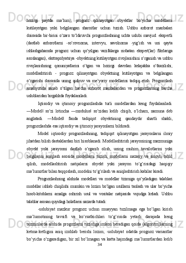 hozirgi   paytda   ma’lum);   prognoz   qilinayotgan   obyektlar   bo‘yicha   modellarni
kutilayotgan   yoki   belgilangan   sharoitlar   uchun   tuzish.   Ushbu   axborot   manbalari
doirasida   bir-birini  o‘zaro to‘ldiruvchi   prognozlashning  uchta uslubi  mavjud:   ekspertli
(dastlab   axborotlarni   -so‘rovnoma,   intervyu,   savolnoma   -yig‘ish   va   uni   qayta
ishlashgahamda   prognoz   uchun   qo‘yilgan   vazifalarga   nisbatan   ekspert(lar)   fikrlariga
asoslangan), ekstrapolyatsiya -obyektning kutilayotgan rivojlanishini o‘rganish va ushbu
rivojlanishning   qonuniyatlarini   o‘tgan   va   hozirgi   davrdan   kelajakka   o‘tkazilishi;
modellashtirish   -   prognoz   qilinayotgan   obyektning   kutilayotgan   va   belgilangan
o‘zgarishi   doirasida   uning   qidiruv   va   me’yoriy   modellarini   tadqiq   etish.   Prognozlash
amaliyotida   sanab   o‘tilgan   barcha   axborot   manbalaridan   va   prognozlarning   barcha
uslublaridan birgalikda foydalaniladi .
Iqtisodiy   va   ijtimoiy   prognozlashda   turli   modellardan   keng   foydalaniladi.
―Model   so‘zi   lotincha   ―modulus   so‘zidan   kelib   chiqib,   o‘lcham,   namuna   deb‖ ‖
anglatadi.   ―Model   fanda   tadqiqot   obyektining   qandaydir   shartli   shakli,	
‖
prognozlashda esa iqtisodiy va ijtimoiy jarayonlarni bildiradi.
Model   iqtisodiy   prognozlashning,   tadqiqot   qilinayotgan   jarayonlarni   ilmiy
jihatdan bilish dastaklardan biri hisoblanadi. Modellashtirish jarayonining mazmuniga
obyekt   yoki   jarayonni   dastlab   o‘rganib   olish,   uning   muhim   tavsilotlarini   yoki
belgilarini   aniqlash   asosida   modellarni   tuzish,   modellarni   nazariy   va   sinovli   tahlil
qilish,   modellashtirish   natijalarni   obyekt   yoki   jarayon   to‘g‘risidagi   haqiqiy
ma’lumotlar bilan taqqoslash, modelni to‘g‘rilash va aniqlashtirish kabilar kiradi .
Prognozlashning   alohida   modellari   va   modellar   tizimiga   qo‘yiladigan   talablari
modellar ishlab chiqilishi  mumkin va lozim bo‘lgan usullarni tanlash va ular bo‘yicha
hisob-kitoblarni   amalga   oshirish   usul   va   vositalar   natijasida   vujudga   keladi.   Ushbu
talablar asosan quyidagi holatlarni nazarda tutadi :
-uslubiyat   mazkur   prognoz   uchun   muayyan   tuzilmaga   ega   bo‘lgan   kirish
ma’lumotining   tavsifi   va   ko‘rsatkichlari   to‘g‘risida   yetarli   darajada   keng
taxminlarda alohida progozlarni tuzishga imkon beradigan qoida (algoritm)larning
ketma-ketligini   aniq   izohlab   berishi   lozim;   -uslubiyat   odatda   prognoz   variantlar
bo‘yicha o‘zgaradigan, bir xil bo‘lmagan va katta hajmdagi ma’lumotlardan kelib
34 