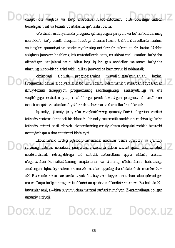 chiqib   o‘z   vaqtida   va   ko‘p   marotaba   hisob-kitoblarni   olib   borishga   imkon
beradigan usul va texnik vositalarini qo‘llashi lozim;
-o‘xshash usubiyatlarda prognoz qilinayotgan jarayon va ko‘rsatkichlarning
murakkab, ko‘p omilli aloqalar hisobga olinishi lozim. Ushbu sharoitlarda muhim
va turg‘un qonuniyat va tendensiyalarning aniqlanishi ta’minlanishi lozim. Ushbu
aniqlash jarayoni boshlang‘ich materiallarda ham, uslubiyat ma’lumotlari bo‘yicha
olinadigan   natijalarni   va   u   bilan   bog‘liq   bo‘lgan   modellar   majmuasi   bo‘yicha
ularning hisob-kitoblarini tahlil qilish jarayonida ham zurur hisoblanadi;
-tizimdagi   alohida   prognozlarning   muvofiqligita’minlanishi   lozim.
Prognozlar  tizimi   ziddiyatsizlik  bo‘lishi  lozim.  Matematik   usullardan  foydalanish
ilmiy-texnik   taraqqiyoti   prognozining   asoslanganligi,   amaliyotliligi   va   o‘z
vaqtliligiga   nisbatan   yuqori   talablarga   javob   beradigan   prognozlash   usullarini
ishlab chiqish va ulardan foydalanish uchun zarur sharoitlar hisoblanadi.
Iqtisodiy,   ijtimoiy   jarayonlar   rivojlanishining   qonuniyatlarini   o‘rganish   vositasi
iqtisodiy-matematik modeli hisoblanadi. Iqtisodiy-matematik modeli o‘z mohiyatiga ko‘ra
iqtisodiy tizimni hosil qiluvchi elementlarining asosiy o‘zaro aloqasini izohlab beruvchi
rasmiylashgan nisbatlar tizimini ifodalaydi.
Ekonometrik   turdagi   iqtisodiy-matematik   modellar   tizimi   iqtisodiy   va   ijtimoiy
sohaning   nisbatan   murakkab   jarayonlarini   izohlash   uchun   xizmat   qiladi.   Ekonometrik
modellashtirish   retrospektivga   oid   statistik   axborotlarni   qayta   ishlash,   alohida
o‘zgaruvchan   ko‘rsatkichlarning   miqdorlarini   va   ularning   o‘lchamlarini   baholashga
asoslangan. Iqtisodiy-matematik modeli masalan quyidagicha ifodalanilishi mumkin Z =
aX.   Bu  model   misol   tariqasida   u  yoki   bu   buyumni   tayyorlash   uchun   talab  qilinadigan
materiallarga bo‘lgan prognoz talablarini aniqlashda qo‘llanilishi mumkin. Bu holatda X -
buyumlar soni, a – bitta buyum uchun material sarflanish me’yori, Z-materiallarga bo‘lgan
umumiy ehtiyoji. 
35 