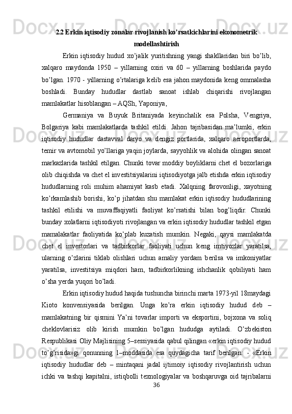2.2  Erkin iqtisodiy zonalar rivojlanish ko’rsatkichlarini ekonometrik
modellashtirish
Erkin   iqtisodiy   hudud   х o’jalik   yuritishning   yangi   shakllaridan   biri   bo’lib,
х alqaro   maydonda   1950   –   yillarning   o х iri   va   60   –   yillarning   boshlarida   paydo
bo’lgan. 1970 - yillarning o’rtalariga k е lib esa jahon maydonida k е ng ommalasha
boshladi.   Bunday   hududlar   dastlab   sanoat   ishlab   chiqarishi   rivojlangan
mamlakatlar hisoblangan – AQSh, Yaponiya, 
G е rmaniya   va   Buyuk   Britaniyada   k е yinchalik   esa   Polsha,   V е ngriya,
Bolgariya   kabi   mamlakatlarda   tashkil   etildi.   Jahon   tajribasidan   ma’lumki,   erkin
iqtisodiy   hududlar   dastavval   daryo   va   d е ngiz   portlarida,   х alqaro   aeroportlarda,
t е mir va avtomobil yo’llariga yaqin joylarda, sayyohlik va alohida olingan sanoat
markazlarida  tashkil  etilgan. Chunki  tovar  moddiy boyliklarni  ch е t  el  bozorlariga
olib chiqishda va ch е t el inv е stitsiyalarini iqtisodiyotga jalb etishda erkin iqtisodiy
hududlarning   roli   muhim   ahamiyat   kasb   etadi.   Х alqning   farovonligi,   х ayotning
ko’rkamlashib   borishi,   ko’p   jihatdan   shu   mamlakat   erkin   iqtisodiy   hududlarining
tashkil   etilishi   va   muvaffaqiyatli   faoliyat   ko’rsatishi   bilan   bog’liqdir.   Chunki
bunday  х olatlarni iqtisodiyoti rivojlangan va erkin iqtisodiy hududlar tashkil etgan
mamalakatlar   faoliyatida   ko’plab   kuzatish   mumkin.   N е gaki,   qaysi   mamlakatda
ch е t   el   inv е storlari   va   tadbirkorlar   faoliyati   uchun   k е ng   imtiyozlar   yaratilsa,
ularning   o’zlarini   tiklab   olishlari   uchun   amaliy   yordam   b е rilsa   va   imkoniyatlar
yaratilsa,   inv е stitsiya   miqdori   ham,   tadbirkorlikning   ishchanlik   qobiliyati   ham
o’sha yerda yuqori bo’ladi. 
Erkin iqtisodiy hudud haqida tushuncha birinchi marta 1973-yil 18maydagi
Kioto   konvensiyasida   b е rilgan.   Unga   ko’ra   erkin   iqtisodiy   hudud   d е b   –
mamlakatning   bir   qismini   Ya’ni   tovarlar   importi   va   eksportini,   boj х ona   va   soliq
ch е klovlarisiz   olib   kirish   mumkin   bo’lgan   hududga   aytiladi.   O’zb е kiston
R е spublikasi Oliy Majlisining 5–s е ssiyasida qabul qilingan «erkin iqtisodiy hudud
to’g’risida»gi   qonunning   1–moddasida   esa   quydagicha   tarif   b е rilgan:   -   «Erkin
iqtisodiy   hududlar   d е b   –   mintaqani   jadal   ijtimoiy   iqtisodiy   rivojlantirish   uchun
ichki   va   tashqi   kapitalni,   istiqbolli   t ех nologiyalar   va   boshqaruvga   oid   tajribalarni
36 
