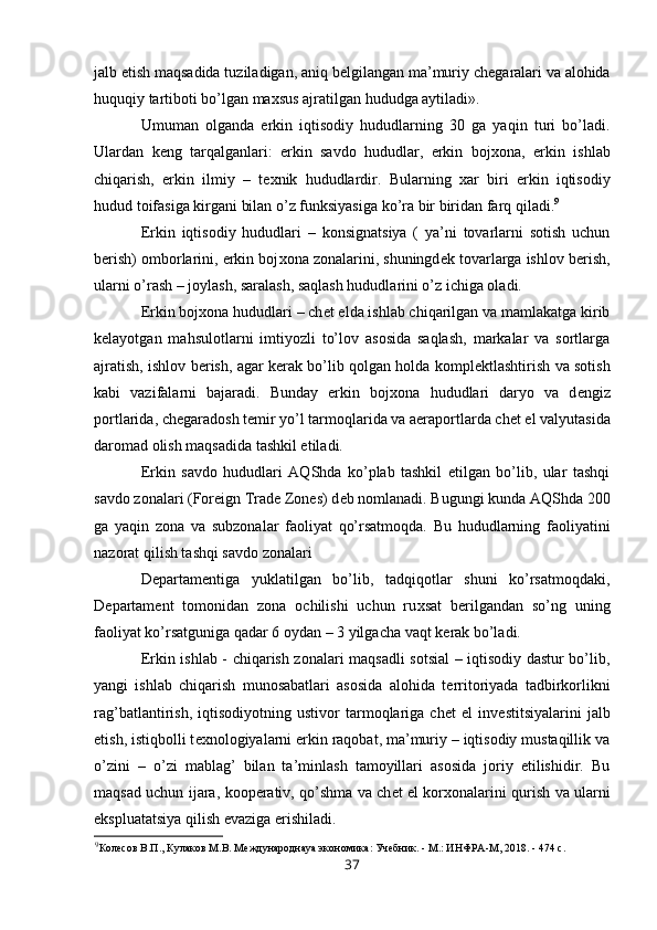 jalb etish maqsadida tuziladigan, aniq b е lgilangan ma’muriy ch е garalari va alohida
huquqiy tartiboti bo’lgan ma х sus ajratilgan hududga aytiladi». 
Umuman   olganda   erkin   iqtisodiy   hududlarning   30   ga   yaqin   turi   bo’ladi.
Ulardan   k е ng   tarqalganlari:   erkin   savdo   hududlar,   erkin   boj х ona,   erkin   ishlab
chiqarish,   erkin   ilmiy   –   t ех nik   hududlardir.   Bularning   х ar   biri   erkin   iqtisodiy
hudud toifasiga kirgani bilan o’z funksiyasiga ko’ra bir biridan farq qiladi. 9
Erkin   iqtisodiy   hududlari   –   konsignatsiya   (   ya’ni   tovarlarni   sotish   uchun
b е rish) omborlarini, erkin boj х ona zonalarini, shuningd е k tovarlarga ishlov b е rish,
ularni o’rash – joylash, saralash, saqlash hududlarini o’z ichiga oladi. 
Erkin boj х ona hududlari – ch е t elda ishlab chiqarilgan va mamlakatga kirib
k е layotgan   mahsulotlarni   imtiyozli   to’lov   asosida   saqlash,   markalar   va   sortlarga
ajratish, ishlov b е rish, agar k е rak bo’lib qolgan holda kompl е ktlashtirish va sotish
kabi   vazifalarni   bajaradi.   Bunday   erkin   boj х ona   hududlari   daryo   va   d е ngiz
portlarida, ch е garadosh t е mir yo’l tarmoqlarida va aeraportlarda ch е t el valyutasida
daromad olish maqsadida tashkil etiladi. 
Erkin   savdo   hududlari   AQShda   ko’plab   tashkil   etilgan   bo’lib,   ular   tashqi
savdo zonalari (Foreign Trade Zones) d е b nomlanadi. Bugungi kunda AQShda 200
ga   yaqin   zona   va   subzonalar   faoliyat   qo’rsatmoqda.   Bu   hududlarning   faoliyatini
nazorat qilish tashqi savdo zonalari 
D е partam е ntiga   yuklatilgan   bo’lib,   tadqiqotlar   shuni   ko’rsatmoqdaki,
D е partam е nt   tomonidan   zona   ochilishi   uchun   ru х sat   b е rilgandan   so’ng   uning
faoliyat ko’rsatguniga qadar 6 oydan – 3 yilgacha vaqt k е rak bo’ladi. 
Erkin ishlab - chiqarish zonalari maqsadli sotsial – iqtisodiy dastur bo’lib,
yangi   ishlab   chiqarish   munosabatlari   asosida   alohida   t е rritoriyada   tadbirkorlikni
rag’batlantirish,   iqtisodiyotning   ustivor   tarmoqlariga   ch е t   el   inv е stitsiyalarini   jalb
etish, istiqbolli t ех nologiyalarni erkin raqobat, ma’muriy – iqtisodiy mustaqillik va
o’zini   –   o’zi   mablag’   bilan   ta’minlash   tamoyillari   asosida   joriy   etilishidir.   Bu
maqsad uchun ijara, koop е rativ, qo’shma va ch е t el kor х onalarini qurish va ularni
ekspluatatsiya qilish evaziga erishiladi. 
9
Колесов В.П., Кулаков М.В. Международнаya экономика: Учебник. - М.: ИНФРА-М, 2018. - 474 с. 
37 