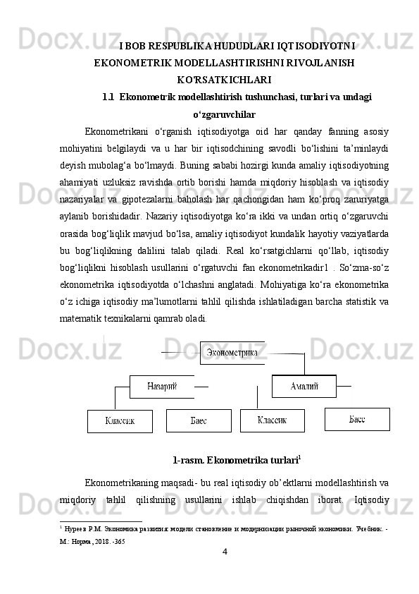 I BOB RESPUBLIKA HUDUDLARI I QTISODIYOTNI
EKONOMETRIK MODELLASHTIRISHNI  RIVOJLANISH
KO'RSATKICHLARI
1.1   Ekonometrik  modellashtirish  tushunchasi, turlari va undagi
o‘zgaruvchilar
Ekonometrikani   o‘rganish   iqtisodiyotga   oid   har   qanday   fanning   asosiy
mohiyatini   belgilaydi   va   u   har   bir   iqtisodchining   savodli   bo‘lishini   ta’minlaydi
deyish mubolag‘a bo‘lmaydi. Buning sababi hozirgi kunda amaliy iqtisodiyotning
ahamiyati   uzluksiz   ravishda   ortib   borishi   hamda   miqdoriy   hisoblash   va   iqtisodiy
nazariyalar   va   gipotezalarni   baholash   har   qachongidan   ham   ko‘proq   zaruriyatga
aylanib  borishidadir.   Nazariy  iqtisodiyotga   ko‘ra   ikki   va   undan  ortiq  o‘zgaruvchi
orasida bog‘liqlik mavjud bo‘lsa, amaliy iqtisodiyot kundalik hayotiy vaziyatlarda
bu   bog‘liqlikning   dalilini   talab   qiladi.   Real   ko‘rsatgichlarni   qo‘llab,   iqtisodiy
bog‘liqlikni   hisoblash   usullarini   o‘rgatuvchi   fan   ekonometrikadir1   .   So‘zma-so‘z
ekonometrika   iqtisodiyotda   o‘lchashni   anglatadi.   Mohiyatiga   ko‘ra   ekonometrika
o‘z ichiga iqtisodiy ma’lumotlarni  tahlil qilishda ishlatiladigan barcha statistik va
matematik texnikalarni qamrab oladi. 
1-rasm. Ekonometrika turlari 1
Ekonometrikaning maqsadi - bu real iqtisodiy ob’ektlarni modellashtirish va
miqdoriy   tahlil   qilishning   usullarini   ishlab   chiqishdan   iborat.   Iqtisodiy
1
  Нуреев Р.М. Экономика развития: модели становление и модернизации рыночной экономики. Учебник. -
М.: Норма, 2018. -365
4
