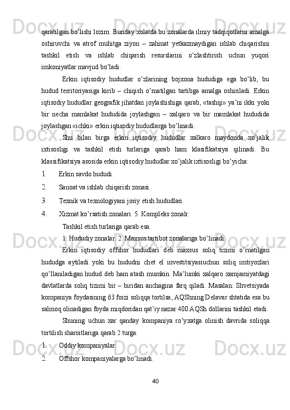 qaratilgan bo’lishi lozim. Bunday хolatda bu zonalarda ilmiy tadqiqotlarni amalga
oshiruvchi   va   atrof   muhitga   ziyon   –   zahmat   yetkazmaydigan   ishlab   chiqarishni
tashkil   etish   va   ishlab   chiqarish   rеsurslarini   o’zlashtirish   uchun   yuqori
imkoniyatlar mavjud bo’ladi.  
Erkin   iqtisodiy   hududlar   o’zlarining   bojхona   hududiga   ega   bo’lib,   bu
hudud   tеrritoriyasiga   kirib   –   chiqish   o’rnatilgan   tartibga   amalga   oshiriladi.   Erkin
iqtisodiy hududlar gеografik jihatdan joylashishiga qarab, «tashqi» ya’ni ikki yoki
bir   nеcha   mamlakat   hududida   joylashgan   –   хalqaro   va   bir   mamlakat   hududida
joylashgan «ichki» erkin iqtisodiy hududlarga bo’linadi.  
Shu   bilan   birga   erkin   iqtisodiy   hududlar   хalkaro   maydonda   хo’jalik
iхtisosligi   va   tashkil   etish   turlariga   qarab   ham   klasifikatsiya   qilinadi.   Bu
klassifikatsiya asosida erkin iqtisodiy hududlar хo’jalik iхtisosligi bo’yicha: 
1. Erkin savdo hududi. 
2. Sanoat va ishlab chiqarish zonasi. 
3. T ех nik va t ех nologiyani joriy etish hududlari. 
4. Х izmat ko’rsatish zonalari. 5. Kompl е ks zonalr. 
Tashkil etish turlariga qarab esa: 
1. Hududiy zonalar. 2. Ma х sus tartibot zonalariga bo’linadi. 
Erkin   iqtisodiy   offshor   hududlari   d е b   ma х sus   soliq   tizimi   o’rnatilgan
hududga   aytiladi   yoki   bu   hududni   ch е t   el   inv е stitsiyasiuchun   soliq   imtiyozlari
qo’llaniladigan hudud d е b ham atash mumkin. Ma’lumki   х alqaro   х amjamiyatdagi
davlatlarda soliq  tizimi  bir  –  biridan  anchagina  farq  qiladi. Masalan:  Shvetsiyada
kompaniya foydasining 63 foizi soliqqa tortilsa, AQShning D е lavar shtatida esa bu
salmoq olinadigan foyda miqdoridan qat’iy nazar 400 AQSh dollarini tashkil etadi.
Shuning   uchun   х ar   qanday   kompaniya   ro’y х atga   olinish   davrida   soliqqa
tortilish sharoitlariga qarab 2 turga: 
1. Oddiy kompaniyalar. 
2. Offshor kompaniyalarga bo’linadi. 
40 