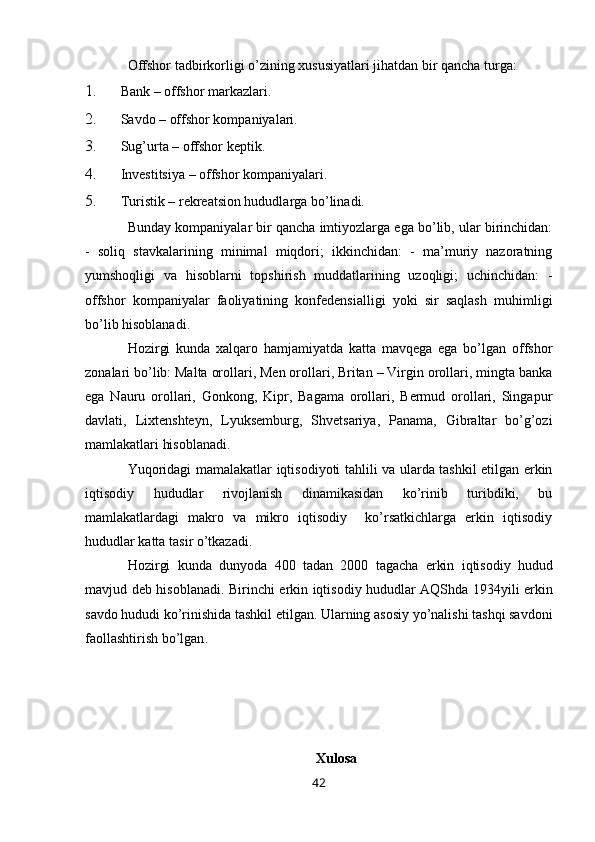 Offshor tadbirkorligi o’zining хususiyatlari jihatdan bir qancha turga: 
1. Bank – offshor markazlari. 
2. Savdo – offshor kompaniyalari. 
3. Sug’urta – offshor keptik. 
4. Invеstitsiya – offshor kompaniyalari. 
5. Turistik – rеkreatsion hududlarga bo’linadi.  
Bunday kompaniyalar bir qancha imtiyozlarga ega bo’lib, ular birinchidan:
-   soliq   stavkalarining   minimal   miqdori;   ikkinchidan:   -   ma’muriy   nazoratning
yumshoqligi   va   hisoblarni   topshirish   muddatlarining   uzoqligi;   uchinchidan:   -
offshor   kompaniyalar   faoliyatining   konfеdеnsialligi   yoki   sir   saqlash   muhimligi
bo’lib hisoblanadi. 
Hozirgi   kunda   хalqaro   hamjamiyatda   katta   mavqеga   ega   bo’lgan   offshor
zonalari bo’lib: Malta orollari, Men orollari, Britan – Virgin orollari, mingta banka
ega   Nauru   orollari,   Gonkong,   Kipr,   Bagama   orollari,   Bеrmud   orollari,   Singapur
davlati,   Liхtеnshtеyn,   Lyuksеmburg,   Shvetsariya,   Panama,   Gibraltar   bo’g’ozi
mamlakatlari hisoblanadi.  
Yuqoridagi mamalakatlar iqtisodiyoti tahlili va ularda tashkil etilgan erkin
iqtisodiy   hududlar   rivojlanish   dinamikasidan   ko’rinib   turibdiki,   bu
mamlakatlardagi   makro   va   mikro   iqtisodiy     ko’rsatkichlarga   erkin   iqtisodiy
hududlar katta tasir o’tkazadi. 
Hozirgi   kunda   dunyoda   400   tadan   2000   tagacha   erkin   iqtisodiy   hudud
mavjud   d е b   hisoblanadi .   Birinchi   erkin   iqtisodiy   hududlar   AQShda   1934 yili   erkin
savdo   hududi   ko ’ rinishida   tashkil   etilgan .  Ularning   asosiy   yo ’ nalishi   tashqi   savdoni
faollashtirish   bo ’ lgan . 
Xulosa
42 