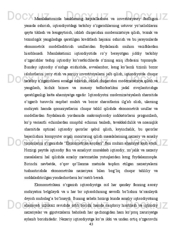 Mamlakatimizda   banklarning   kapitallashuvi   va   investitsiyaviy   faolligini
yanada   oshirish,   iqtisodiyotdagi   tarkibiy   o‘zgarishlarning   ustuvor   yo‘nalishlarini
qayta   tiklash   va   kengaytirish,   ishlab   chiqarishni   modernizatsiya   qilish,   texnik   va
texnologik   yangilashga   qaratilgan   kreditlash   hajmini   oshirish   va   bu   jarayonlarda
ekonometrik   modellashtirish   usullaridan   foydalanish   muhim   vazifalardan
hisoblanadi.   Mamlakatimiz   iqtisodiyotida   ro‘y   berayotgan   jiddiy   tarkibiy
o‘zgarishlar   tashqi   iqtisodiy   ko‘rsatkichlarda   o‘zining   aniq   ifodasini   topmoqda.
Bunday   iqtisodiy   o‘sishga   erishishda,   avvalambor,   keng   ko‘lamli   tizimli   bozor
islohotlarini joriy etish va xorijiy investitsiyalarni jalb qilish, iqtisodiyotda chuqur
tarkibiy o‘zgarishlarni amalga oshirish, ishlab chiqarishni modernizatsiya qilish va
yangilash,   kichik   biznes   va   xususiy   tadbirkorlikni   jadal   rivojlantirishga
qaratilganligi katta ahamiyatga egadir. Iqtisodiyotni modernizatsiyalash sharoitida
o‘zgarib   turuvchi   raqobat   muhiti   va   bozor   sharoitlarini   ilg‘ab   olish,   ularning
mohiyati   hamda   qonuniyatlarini   chuqur   tahlil   qilishda   ekonometrik   usullar   va
modellardan   foydalanish   yordamida   makroiqtisodiy   indikatorlarni   prognozlash,
ko‘p   variantli   echimlardan   muqobil   echimni   tanlash,   tavakkalchilik   va   noaniqlik
sharoitida   optimal   iqtisodiy   qarorlar   qabul   qilish,   keyinchalik,   bu   qarorlar
bajarilishini  kompyuter  orqali  monitoring qilish masalalarining  nazariy va amaliy
tomonlarini o‘rganishda “Ekonometrika asoslari” fani muhim ahamiyat kasb etadi.
Hozirgi   paytda   iqtisodiy   fan   va   amaliyot   murakkab   iqtisodiy,   xo‘jalik   va   nazariy
masalalarni   hal   qilishda   amaliy   matematika   yutuqlaridan   keng   foydalanmoqda.
Birinchi   navbatda,   o‘quv   qo‘llanma   matnida   taqdim   etilgan   nazariyalarni
tushuntirishda   ekonometrika   nazariyasi   bilan   bog‘liq   chuqur   tahliliy   va
soddalashtirilgan yondashuvlarni ko‘rsatib beradi. 
Ekonometrikani   o‘rganish   iqtisodiyotga   oid   har   qanday   fanning   asosiy
mohiyatini   belgilaydi   va   u   har   bir   iqtisodchining   savodli   bo‘lishini   ta’minlaydi
deyish mubolag‘a bo‘lmaydi. Buning sababi hozirgi kunda amaliy iqtisodiyotning
ahamiyati   uzluksiz   ravishda   ortib   borishi   hamda   miqdoriy   hisoblash   va   iqtisodiy
nazariyalar   va   gipotezalarni   baholash   har   qachongidan   ham   ko‘proq   zaruriyatga
aylanib   borishidadir.   Nazariy   iqtisodiyotga   ko‘ra   ikki   va   undan   ortiq   o‘zgaruvchi
43 