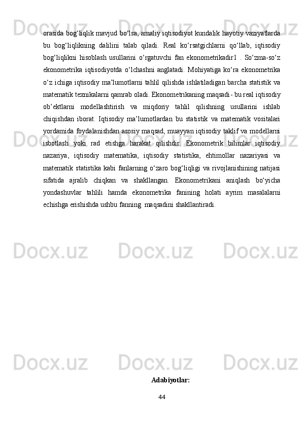 orasida bog‘liqlik mavjud bo‘lsa, amaliy iqtisodiyot kundalik hayotiy vaziyatlarda
bu   bog‘liqlikning   dalilini   talab   qiladi.   Real   ko‘rsatgichlarni   qo‘llab,   iqtisodiy
bog‘liqlikni   hisoblash   usullarini   o‘rgatuvchi   fan   ekonometrikadir1   .   So‘zma-so‘z
ekonometrika   iqtisodiyotda   o‘lchashni   anglatadi.   Mohiyatiga   ko‘ra   ekonometrika
o‘z ichiga iqtisodiy ma’lumotlarni  tahlil qilishda ishlatiladigan barcha statistik va
matematik texnikalarni qamrab oladi.  Ekonometrikaning maqsadi - bu real iqtisodiy
ob’ektlarni   modellashtirish   va   miqdoriy   tahlil   qilishning   usullarini   ishlab
chiqishdan   iborat.   Iqtisodiy   ma’lumotlardan   bu   statistik   va   matematik   vositalari
yordamida foydalanishdan asosiy maqsad, muayyan iqtisodiy taklif va modellarni
isbotlash   yoki   rad   etishga   harakat   qilishdir.   Ekonometrik   bilimlar   iqtisodiy
nazariya,   iqtisodiy   matematika,   iqtisodiy   statistika,   ehtimollar   nazariyasi   va
matematik  statistika   kabi   fanlarning  o‘zaro  bog‘liqligi   va  rivojlanishining   natijasi
sifatida   ajralib   chiqkan   va   shakllangan.   Ekonometrikani   aniqlash   bo‘yicha
yondashuvlar   tahlili   hamda   ekonometrika   fanining   holati   ayrim   masalalarni
echishga erishishda ushbu fanning  maqsadini shakllantiradi.
Adabiyotlar:
44 
