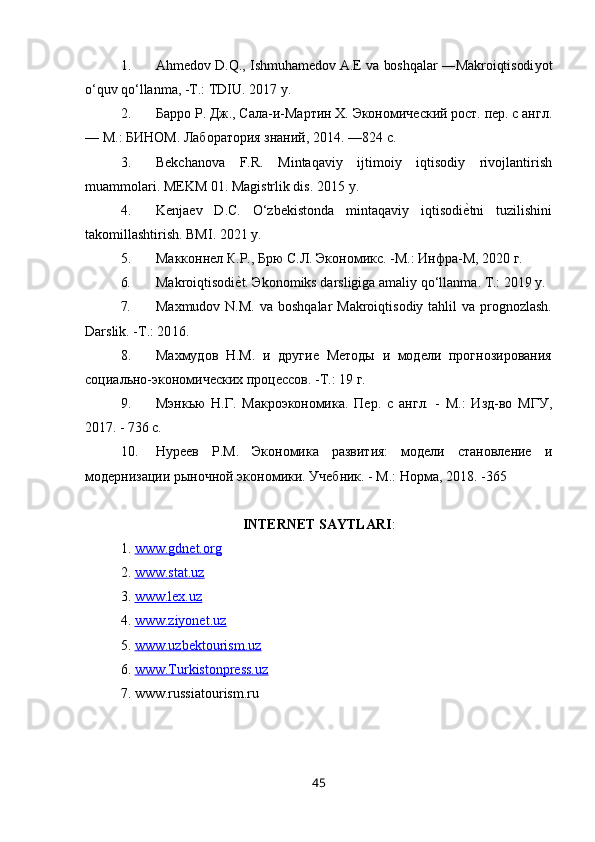 1. Ahmedov D.Q., Ishmuhamedov A.E va boshqalar ―Makroiqtisodi yo t
o‘quv  qo‘llanma, -T.: TDIU. 2017 y.
2. Барро Р. Дж., Сала-и-Мартин Х. Экономический рост. пер. с англ.
— М.: БИНОМ. Лаборатория знаний, 2014. —824 с.
3. Bekchanova   F.R.   Mintaqaviy   ijtimoiy   iqtisodiy   rivojlantirish
muammolari. MEKM 01. Magistrlik dis. 20 1 5 y.
4. Kenjaev   D.C.   O‘zbekistonda   mintaqaviy   iqtisodiе�tni   tuzilishini
takomillashtirish. BMI. 20 21  y.
5. Макконнел К.Р., Брю С.Л. Экономикс. -М.: Инфра-М, 2020 г.
6. Makroiqtisodi е	
� t . Э konomiks   darsligiga   amaliy   qo ‘ llanma . T.: 20 19  y.
7. Maxmudov N.M.  va boshqalar  Makroiqtisodiy  tahlil  va prognozlash.
Darslik. -T.: 20 16 .
8. Махмудов   Н.М.   и   другие   Методы   и   модели   прогнозирования
социально-экономических процессов. -Т.: 19 г.
9. Мэнкью   Н.Г.   Макроэкономика.   Пер.   с   англ.   -   М.:   Изд-во   МГУ,
2017. - 736 с.
10. Нуреев   Р.М.   Экономика   развития:   модели   становление   и
модернизации рыночной экономики. Учебник. - М.: Норма, 20 1 8. -365
INTERNET SAYTLARI :
1.  www.gdnet.org  
2.  www.stat.uz  
3.  www.lex.uz  
4.  www.ziyonet.uz  
5.  www.uzbektourism.uz  
6.  www.Turkistonpress.uz  
7. www.russiatourism.ru
45 