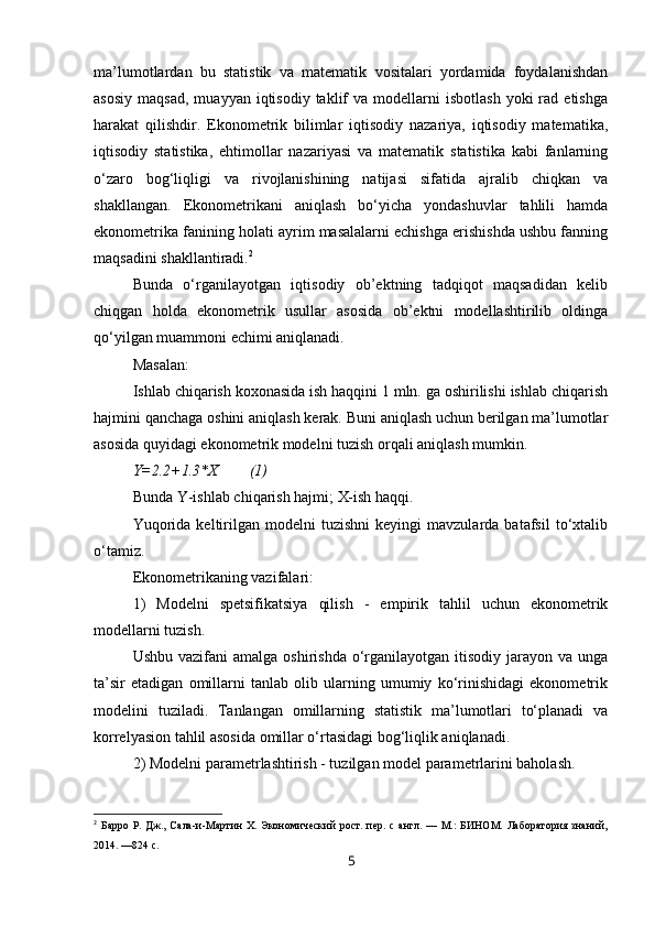 ma’lumotlardan   bu   statistik   va   matematik   vositalari   yordamida   foydalanishdan
asosiy   maqsad,   muayyan  iqtisodiy  taklif   va  modellarni  isbotlash  yoki  rad  etishga
harakat   qilishdir.   Ekonometrik   bilimlar   iqtisodiy   nazariya,   iqtisodiy   matematika,
iqtisodiy   statistika,   ehtimollar   nazariyasi   va   matematik   statistika   kabi   fanlarning
o‘zaro   bog‘liqligi   va   rivojlanishining   natijasi   sifatida   ajralib   chiqkan   va
shakllangan.   Ekonometrikani   aniqlash   bo‘yicha   yondashuvlar   tahlili   hamda
ekonometrika fanining holati ayrim masalalarni echishga erishishda ushbu fanning
maqsadini shakllantiradi. 2
Bunda   o‘rganilayotgan   iqtisodiy   ob’ektning   tadqiqot   maqsadidan   kelib
chiqgan   holda   ekonometrik   usullar   asosida   ob’ektni   modellashtirilib   oldinga
qo‘yilgan muammoni echimi aniqlanadi. 
Masalan:
Ishlab chiqarish koxonasida ish haqqini 1 mln. ga oshirilishi ishlab chiqarish
hajmini qanchaga oshini aniqlash kerak. Buni aniqlash uchun berilgan ma’lumotlar
asosida quyidagi ekonometrik modelni tuzish orqali aniqlash mumkin.
Y=2.2+1.3*X (1)
Bunda Y-ishlab chi qarish hajmi;  X-ish  haqqi.
Y u qorida   keltirilgan   modelni   tuzishni   keyingi   mavzularda  batafsil   to‘xtalib
o‘tamiz.
Ekonometrikaning vazifalari:
1)   Modelni   spetsifikatsiya   qilish   -   e mpirik   tahlil   uchun   ekonometrik
modellarni tuzish.
Ushbu vazifani  amalga  oshirishda o‘rganilayotgan  itisodiy  jarayon  va unga
ta’sir   etadigan   omillarni   tanlab   olib   ularning   umumiy   ko‘rinishidagi   ekonometrik
modelini   tuziladi.   Tanlangan   omillarning   statistik   ma’lumotlari   to‘planadi   va
korrelyasion tahlil asosida omillar o‘rtasidagi bog‘liqlik aniqlanadi.
2)  Model n i  p arametr lashtirish  - t uzilgan model  parametr larini baholash.
2
  Барро  Р. Дж.,  Сала-и-Мартин  Х.  Экономический   рост.  пер.  с  англ. —  М.:   БИНОМ.  Лаборатория  знаний,
2014. —824 с.
5 